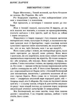 БОРИС ХАРЧУК
БЕЗСМЕРТНЕ СЛОВО
Тарас Шевченко... Такий великий, що бути більшим
не можна. Як Україна. Як світ.
Ріс безрідним сиротою, а став найкревнішим усім
нам з покоління і в покоління.
Був кріпаком, а заговорив і показав шлях до сво­
боди,
Жив в імперії сваволі, насильства й наруги, де на
всіх язиках все мовчить, а кликав не криводушничати,
порвати кайдани і йти просто, щоб не було за собою
і зерна неправди.
Мордувався в тюрмі народів і був свідком зречення
материнської мови, культури й історії, а залишався вір­
ним ідеалам волі й братерства: горів очисним вогнем
сумління і вражав своїм запитанням, як полум’ям соро­
му; хто ж ми, чиїх батьків, ким і за що закуті?..
Його слово добре і ніжне, як материнські руки, коли
мати пригортає до грудей свою дитину. Воно миле
і цнотливе, як очі нареченої, коли вона самим поглядом
присягається нареченому на вірність. Це слово всецали-
ме: або зогріває, або спалює. Воно просте і тверде, як
клятва. І воно несхитне і гнівне, як присуд відступнико­
ві. Це слово — правда-мста на голову коронованих катів
і рабів з кокардою на лобі. У його слові бринять всі зву­
ки і переливаються всі барви світу: степовий безмежний
лан хвилюється, шелестить і дзвонить колоском об ви­
сокі гірські береги. Його слово не в теплому кожусі:
воно — лицарськи оголений нерв народної душі: він —
творець нації, він її оборона. Це слово не таємничі знаки
сум’ять — в ньому поезія, історія й довголіття людсько­
го роду і воно віщий погляд до єднання перед загрозою
вселенської атомної катастрофи й звиродніння.
Він безсмертний, як саме життя, тому став нашою
долею і заповітом. І на сторожі правди, любові і честі
стоїть його слово.
126
 