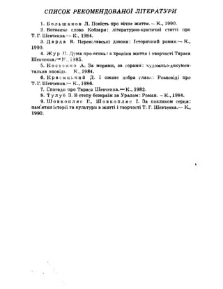 СПИСОК РЕКОМЕНДОВАНОЇ ЛІТЕРАТУРИ
1. Б о л ь ш а к о в Л. Повість про вічне життя. К., 1990,
2. Вогненне слово Кобзаря: літературно-критичні статті про
Т„ Г» Шевченка -—К.? 1984.
3. Д а р д а В, Переяславські дзвони: Історичний роман."- К.,
1990»
4„ Ж ур Л. Дума про огонь: з хроніки життя і творчості Тараса
Шевченка,—*К», 1985.
5. К о с т е н к о А . За морями, за горами: художньо-докумен­
тальна оповідь, К ., 1984.
6. К р а с и ц ь к и й Д. ї оживе добра слава: Розповіді про
Т. Г. Шевченка,— К=, 1986.
7. Спогади про Тараса Шевченка.— К., 1982«,
8. Т у л у б 3„ В степу безкраїм за Уралом: Роман. - К., 1984.
9. Ш о в к о п л я с Г., Ш о в к о п л я с І. За покликом серця:
пам’ятки історії та культури в житті і творчості Т. Г Шевченка.-— К,,
1990.
 