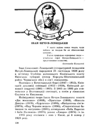 ІВАН НЕЧУИ-ЛЕВИЦЬКИИ
У нього майже немає творів, куди
пейзаж не входив би як обов’язковий
елемент.,,
З цією природою нерозривні люди —
улюблені герої Нечуя-Левицького —
представники селянства.
Олександр Білецький
Іван Семенович Левицький (літературний псевдонім
Нечуй-Левицький) народився 25 листопада 1838 року
в містечку Стеблеві колишнього Канівського повіту
Київської губернії (тепер Корсунь-Шевченківський
район Черкаської обл) в сім’ї священика.
Навчався у Богуславській бурсі (1847— 1852), Київ­
ській духовній семінарії (1852— 1859), Київській ду­
ховній академії (1861 — 1865), 3 1865 по 1885 рік вчи­
телював у Полтавській семінарії, а потім у гімназіях
Седлетія та Кишинева,
Найвідоміші твори Івана Нечуя-Левицького: повісті
«Дві московки» (1868), «Причепа» (1868), «Микола
Джеря» (1878), «Бурлачка» (1880), «Кайдашева сім’я»
(1879), «Над Чорним морем» (1890), «Старосвітські ба­
тюшки та матушки» (1881), оповідання «Баба Параска
і баба Лалажка» (1875), роман «Хмари» (1874) та ін,
1885 року оселився і жив у Києві, де й помер у
1920 році.
128
 