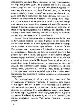 працьовита. Завжди, було, і вдома, і на полі порядкувала,
всьому лад уміла дати. За роботою так гарно співала
пісень українських, бо й розмовляла тільки рідною мо­
вою, яку він навіки полюбив» Спасибі, матусю, за вашу
вдачу, і ласку, і мову солов’їну, передану дітям у спа­
док! Вам було невтямки, що улюбленець син Іван по­
клянеться пронести її чистою, мов джерельна вода,
крізь усе життя і не засушити у схові, а висіяти добір­
ним зерном на спраглій літературній ниві» Не довелося
матері й рядка синового прочитати, бо рано померла, як
ішов йому тринадцятий рік. І відтоді він щоліта, в час
канікул, несе свою глибоку печаль і зажуру на неньчи­
ну могилу, вклоняється їй, незабутній.
Додому Іван Семенович їде з нетерпінням, бо скучив
за батьковою увагою і ласкою. Уявляє, як він неквапли­
во, повагом вийде на поріг, приголубить свого найстар­
шого, почне розпитувати про київські новини» Семен
Степанович життя звікував у Стеблеві, але прагнув про
все довідатись» Іван любив його за світлий розум і був
радий, що лід попівською рясою у батькових грудях
б’ється серце освіченої, щирої людини» Як мало він був
схожий на інших попів! Не було в батька ані жадоби до
грошей, ні пихи й зарозумілості в ставленні до простих
людей. Не вислужувався перед начальством. Любив
народ свій, українську історію. Все, було, розказує
дітям про давні часи в Україні, про війни з польською
шляхтою, про звитяжні походи славного запорозького
лицарства.. о
Як хлопцеві минуло вісім років, його одвезли до Бо-
гуславського духовного училища» Страшною була наука
в тій бурсі. На все життя Іван закарбував у пам’яті
збасаманені різками й палицями спини, синяки від
лінійки на долонях бурсаків» Лютою карою для бурса­
ків було переслідування їхнього рідного слова» Єдиною
відрадою і втіхою бурсаків були луги та зелені луки
понад красунею Россю. Там вони гралися і вчили
У Р о к и .
ПО
 