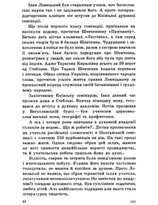 Іван Левицький був старанним учнем, хоч богослов­
ські науки так і не зацікавили його. А проте чотирна­
дцятирічним хлопцем він вступив до Київської духовної
семінарії.
Ще після першого класу семінарії, приїхавши на
канікули додому, прочитав Шевченкову «Причинну».
Батько десь дістав альманах «Ластівка», а там серед
інших творів була й балада Шевченка. Чудуванню і за­
хопленню хлопця не було меж, разом з сестрою вивчили
її напам’ять. Іван багато передумав про Шевченка,
розпитував у людей, що знали його або чули про поета
від інших. Адже Тарасова Кирилівка всього за 20 верст
од Стеблева. Про Тараса Шевченка ходили перекази
і легенди. Образ співця України, незрівнянного чародія
слова, протягом усього життя правив Левицькому за
прекрасний взірець служіння своїй батьківщині і трудо­
вому народові.
Закінчивши Київську семінарію, Іван деякий час
прожив дома в Стеблеві. Вивчав німецьку мову, готу­
вався до вступу в духовну академію. Потім працював
у Богуславській бурсі — був учителем церковно­
слов’янської мови, географії та арифметики.
А ось і чотири роки навчання в духовній академії
спливли за водою... Що ж робити?.. Дістав призначення
на учителя російської словесності в Полтавській семі­
нарії з платнею 250 карбованців на рік. На такі гроші
важко жити. Однак свідомо обрав цей шлях, маючи
на меті принести якнайбільше користі громадянству,
та й учительська робота припала йому до душі...
Бідність, сварки та інтриги були невід’ємною рисою
і вчительського побуту. Родина його колеги частенько
голодувала, не маючи й копійки за душею. Проте Ле­
вицький не каявся, що обрав тернистий шлях учителя,
знехтувавши високооплачуваною (бо закінчив же акаде­
мію!) посадою духовного отця. Був сумлінним педагогом,
любив дітей. Але найбільшою відрадою для нього стала
літературна творчість.
5* 131
 