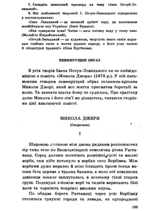 7. Складіть невеликий кросворд на тему «Іван Нечуй-Ле­
вицький».
8. Які особливості творчості І. Нечуя-Левицького підкреслено
у висловлюваннях:
«Іван Левицький — це великий артист зору, це колосальне
всеобіймаюче око України* (Іван Франко);
«Яка прекрасна мова! Читав — наче погожу воду у спеку пив*
(Михайло Коцюбинський);
«Нечуй-Левицький — це художник, творчість якого своїм корін­
ням глибоко сягає в життя рідного народу, в його усну поезію
й літературні традиції» (Ніна Крутікова).
НЕВМИРУЩИЙ ОБРАЗ
З усіх творів Івана Нечуя-Левицького чи не найвідо-
мішою е повість «Микола Джеря» (1878 р.). У ній пись­
менник створив невмирущий образ селянина-кріпака
Миколи Джері, який все життя присвятив боротьбі за
волю. Та зазнати щастя йому не судилось. Про трагічну
долю Миколи і його сім’ї ви дізнаєтесь, читаючи сторін­
ки цієї хвилюючої повісті.
МИКОЛА ДЖЕРЯ
(Скорочено) *
І
Широкою долиною між двома рядками розложистих
гір тихо тече по Васильківщині невеличка річка Раста-
виця. Серед долини зеленіють розкішні^густі та високі
верби, там ніби потонуло в вербах село Вербівка. Між
вербами дуже виразно й ясно блищить проти сонця ви­
сока біла церква з трьома банями, а коло неї невеличка
дзвіниця неначе заплуталась в зеленому гіллі старих
груш. Подекуди з-поміж верб та садків виринають білі
хати та чорніють покрівлі високих клунь.
По обидва береги Раставиці через усю Вербівку
стеляться сукупні городи та левади, не одгороджені
133
 