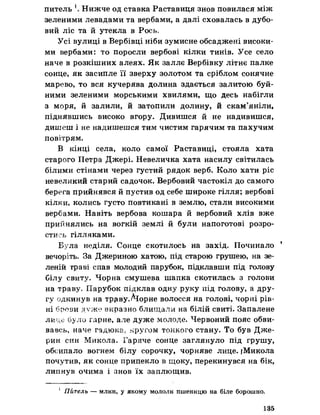 питель Нижче од ставка Раставиця знов повилася між
зеленими левадами та вербами, а далі сховалась в дубо­
вий ліс та й утекла в Рось,
Усі вулиці в Вербівці ніби зумисне обсаджені високи­
ми вербами: то поросли вербові кілки тинів. Усе село
наче в розкішних алеях. Як заллє Вербівку літнє палке
сонце, як засипле її зверху золотом та сріблом сонячне
марево, то вся кучерява долина здається залитою буй­
ними зеленими морськими хвилями, що десь набігли
з моря, й залили, й затопили долину, й скам’яніли,
піднявшись високо вгору. Дивишся й не надивишся,
дишеш і не надишешся тим чистим гарячим та пахучим
повітрям.
В кінці села, коло самої Раставиці, стояла хата
старого Петра Джері. Невеличка хата насилу світилась
білими стінами через густий рядок верб. Коло хати ріс
невеликий старий садочок. Вербовий частокіл до самого
берега прийнявся й пустив од себе широке гілля; вербові
кілки, колись густо повтикані в землю, стали високими
вербами. Навіть вербова кошара й вербовий хлів вже
прийнялись на вогкій землі й були напоготові розро­
стись гілляками.
Була неділя. Сонце скотилось на захід. Починало 1
вечоріть. За Джериною хатою, під старою грушею, на зе­
леній траві спав молодий парубок, підклавши під голову
білу свиту. Чорна смушева шапка скотилась з голови
на траву, Парубок підклав одну руку під голову, а дру­
гу одкинув на трдву.Аіорне волосся на голові, чорні рів­
ні брови дуже виразно блищали на білій свиті. Запалене
лице було гарне, але дуже молоде. Червоний пояс обви­
вавсь, наче гадюка; кругом тонкого стану. То був Дже-
рин син Микола. Гаряче сонце заглянуло під грушу,
обсипало вогнем білу сорочку, чорняве лице. {Микола
почутив, як сонце припекло в щоку, перекинувся на бік,
липнув очима і знов їх заплющив.
1 Питель — млин, у якому мололи пшеницю на біле борошно.
135
 