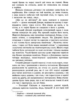 чорні брови та чорні товсті дві коси на голові. Вона
все співала та співала, доки не сховалась на леваді
в вербах.
Микола пізнавав дівчину і не впізнав: вона була не
вербівська. Він глянув на той камінь, де вона стояла,
і знов неначе побачив той гнучкий стан, те гарне, хоч
і запалене на сонці, лице.
«Що це за дівчина? Де вона взялася в нашому
селі? » — думав молодий Джеря, надіваючи шапку і пере­
кидаючи свиту через плече. Він пішов до хати, а та
пісня, а ті чорні брови не сходили в його з думки.
Молодий Джеря перейшов невеличкий садок і поза
хатою повернув на двір. На призьбі сиділа його мати,
Маруся Джериха, вже немолода молодиця, бліда, з тем­
ними очима, з сухорлявим лицем. На Джерисі була
спідниця з темної пістрі та сорочка з товстого полотна;
в неї голова була заверчена наміткою Намітка світи­
лась, і через неї було видно високий очіпок 2 з червоними
лапатими квітками на жовтогарячому полі. Жовті старі
чоботи були тючернені по самі кісточки і тільки халяви
ще жовтіли. Чорні брови здалеку дуже виразно чорніли
під білим пружком намітки. Поруч з Джерихою сиділи
чотири молодиці, позав’язувані здоровими хустками
на високих очіпках.
Старий Джеря в одній сорочці стояв коло воріт, спер­
шись на тин, і розмовляв з якимсь чоловіком. Молодиці
розмовляли та цокотіли, як птиці на дереві. Джериха
розказувала десятий раз, як її син тГЬї неділі перший
раз читав апостола в церкві, як розгортав книжку, і як
вийшов серед церкви, і як став, і як переступав з однієї
ноги на другу, як засоромився і почервонів. Вона очеви­
дячки була така рада, що в неї невеличкі темні й ясні
очі так і крутились на всі боки.
— Господи! Скільки я переносила дякові курей,
скільки однесла полотна, яєць, грошей! А все-таки мій
1 Намітка — жіночий головний убір.
2 Очіпок — головний убір заміжньої жінки.
137
 