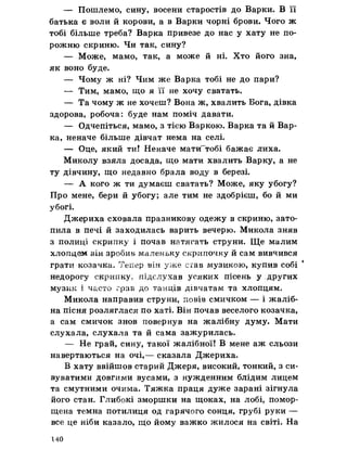 — Пошлемо, сину, восени старостів до Варки. В її
батька е воли й корови, а в Варки чорні брови. Чого ж
тобі більше треба? Варка привезе до нас у хату не по­
рожню скриню. Чи так, сину?
— Може, мамо, так, а може й ні. Хто його зна,
як воно буде.
— Чому ж ні? Чим же Варка тобі не до пари?
— Тим, мамо, що я її не хочу сватать.
— Та чому ж не хочеш? Вона ж, хвалить Бога, дівка
здорова, робоча: буде нам поміч давати.
— Одчепіться, мамо, з тією Варкою. Варка та й Вар­
ка, неначе більше дівчат нема на селі.
— Оце, який ти! Неначе мати~тобі бажає лиха.
Миколу взяла досада, що мати хвалить Варку, а не
ту дівчину, що недавно брала воду в березі.
— А кого ж ти думаєш сватать? Може, яку убогу?
Про мене, бери й убогу; але тим не здобрієш, бо й ми
убогі.
Джериха сховала празникову одежу в скриню, зато­
пила в печі й заходилась варить вечерю. Микола зняв
з полиці скрипку і почав натягать струни. Ще малим
хлопцем він зробив маленьку скрипочку й сам вивчився
грати козачка. Тепер він уже став музикою, купив собі 1
недорогу скрипку, підслухав усяких пісень у других
музик і часто грав до танців дівчатам та хлопцям.
Микола направив струни, повів смичком — і жаліб­
на пісня розляглася по хаті. Він почав веселого козачка,
а сам смичок знов повернув на жалібну думу. Мати
слухала, слухала та й сама зажурилась.
— Не грай, сину, такої жалібної! В мене аж сльози
навертаються на очі,— сказала Джериха.
В хату ввійшов старий Джеря, високий, тонкий, з си­
вуватими довгими вусами, з нужденним блідим лицем
та смутними очима. Тяжка праця дуже зарані зігнула
його стан. Глибокі зморшки на щоках, на лобі, помор­
щена темна потилиця од гарячого сонця, грубі руки —
все це ніби казало, що йому важко жилося на світі. На
140
 