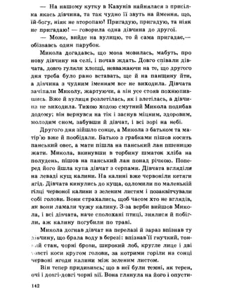 — На нашому кутку в Кавунів найнялася з присіл­
ка якась дівчина, та так чудно її звуть на ймення, що,
їй-богу, ніяк не второпаю! Пригадую, пригадую, та ніяк
не пригадаю! — говорила одна дівчина до другої*
— Може, вийде на вулицю, то й сама пригадає,—
обізвавсь один парубок.
Микола догадавсь, що мова мовилась, мабуть, про
нову дівчину на селі, і почав ждать. Довго співали дів-/
чата, довго гуляли хлопці, невважаючи на те, що другого
дня треба було рано вставать, ще й на панщину йти,
а дівчина з чудним іменням все не виходила» Дівчата
зачіпали Миколу, жартуючи, а він усе стояв похнюпив­
шись, Вже й вулиця розлетілась, як і злетілась, а дівчи­
на не виходила. Тихою ходою смутний Микола подибав
додому; він вернувся на тік і заснув міцним, здоровим,
молодим сном, забувши й дівчат, і всі зорі на небі.
Другого дня зійшло сонце, а Микола з батьком та ма­
тір’ю вже й пообідали. Батько з грабками пішов косить
панський овес, а мати пішла на панський лан пшеницю
жати, Микола, вкинувши в торбину шматок хліба на
полудень, пішов на панський лан понад річкою. Попе­
ред його йшла купа дівчат з серпами. Дівчата вгляділи
на леваді кущ калини. На калині вже червоніли кетяги
ягід. Дівчата кинулись до куща, одломили по маленькій
гілці червоної калини з зеленим листям і позаквітчували
собі голови. Вони страхались, щоб часом хто не вглядів,
як вони ламали чужу калину* З-за верби вийшов Мико­
ла, і всі дівчата, наче сполохані птиці, знялися й побіг­
ли, аж калину погубили по траві.
Микола догнав дівчат на перелазі й зараз впізнав ту
дівчину, що брала воду в березі: впізнав'її гнучкий, тон­
кий стан, чорні брови, широкий лоб, кругле лице і дві
у-овсті коси кругом голови, за котрими горіли на сонці
червоні ягоди калини між зеленим листом.
Він тепер придививсь,’що в неї були темні, як терен,
очі і довгі-довгі чорні вії. Вона глянула на його і опусти­
142
 
