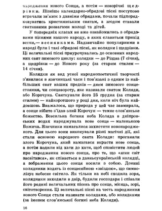 народження нового Сонця, а потім — новорічні щ е д ­
р і в к и , Пізніше календарно-обрядові пісні поступово
втрачали зв’язок з давніми обрядами, почали підпоряд­
ковуватись християнським святам, а згодом ставали
святковими розвагами молоді та дітей,
У попередніх класах ви вже ознайомились з обрядо­
вими піснями нашого народу, в яких славиться прихід
весни,— в е с н я н к а м и . Надзвичайно популярними в
народі були і такі обрядові пісні, як колядки і щедрівки.
Ці величальні пісні приурочувались до основних народ­
них свят зимового циклу: колядки — до Різдва (7 січня),
а щедрівки — до Нового року (за старим стилем —
14 січня).
Колядки як вид усної народнопоетичної творчості
з’явилися в язичницькі часи і пов’язані з одним із най­
більших свят наших предків — днем зимового сонце­
стояння, чи сонцевороту, яке називали святом Коляди,
або Корочуна, Святкували його 25 грудня (за старим
стилем) — найкоротшого у році дня, коли ніч була най­
довшою. Вважалося, що природа у цей час завмирала,
а сонце нібито з’їдав злий Корочун — темне слов’янське
божество. Всесильна богиня неба Коляда в дніпров­
ських водах народжувала нове сонце — маленького
Божича. Язичники намагалися захистити новонародже­
ного. Для цього вони виконували різні магічні дії, які
стали основою народного свята Коляди: проганяли
злого Корочуна, який намагався вкрасти нове сонце,
а потім ходили від хати до хати, щоб сповістити людей
про народження нового сонця, про те, що «ясен світ
засвітився», як співається в давньоукраїнській колядці,
а зображення цього сонця носили з собою. Донині
колядники ходять із сонцесяйною «звіздою», що симво­
лізує небесне світило. Як тільки на небі сходила зоря,
колядники заходили в двір, будили господаря і співали
його родині величальних пісень про сонце, місяць, зорі,
світотворення. Ці величальні пісні на честь народження
нового Сонця стали називати колядами, або колядками
(за іменем слов’янської богині неба Коляди).
16
 