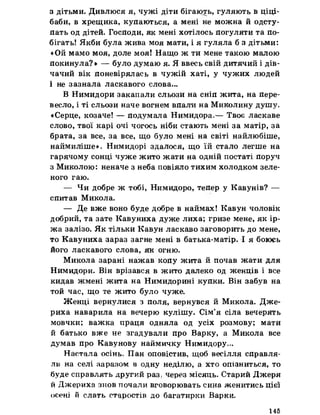 з дітьми. Дивлюся я, чужі діти бігають, гуляють в ціці-
баби, в хрещика, купаються, а мені не можна й одсту­
пать од дітей. Господи, як мені хотілось погуляти та по­
бігать! Якби була жива моя мати, і я гуляла б з дітьми:
«Ой мамо моя, доле моя! Нащо ж ти мене такою малою
покинула?» — було думаю я. Я ввесь свій дитячий і дів­
чачий вік поневірялась в чужій хаті, у чужих людей
і не зазнала ласкавого слова...
В Нимидори закапали сльози на сніп жита, на пере­
весло, і ті сльози наче вогнем впали на Миколину душу.
«Серце, козаче! — подумала Нимидора.— Твоє ласкаве
слово, твої карі очі чогось ніби стають мені за матір, за
брата, за все, за все, що було мені на світі найлюбіше,
наймиліше». Нимидорі здалося, що їй стало легше на
гарячому сонці чуже жито жати на одній постаті поруч
з Миколою: неначе з неба повіяло тихим холодком зеле­
ного гаю.
— Чи добре ж тобі, Нимидоро, тепер у Кавунів? —
спитав Микола.
— Де вже воно буде добре в наймах! Кавун чоловік
добрий, та зате Кавуниха дуже лиха; гризе мене, як ір­
жа залізо. Як тільки Кавун ласкаво заговорить до мене,
то Кавуниха зараз загне мені в батька-матір. І я боюсь
його ласкавого слова, як огню.
Микола зарані нажав копу жита й почав жати для
Нимидори. Він врізався в жито далеко од женців і все
кидав жмені жита на Нимидорині купки. Він забув на
той час, що те жито було чуже.
Женці вернулися з поля, вернувся й Микола. Дже-
риха наварила на вечерю кулішу. Сім’я сіла вечерять
мовчки; важка праця одняла од усіх розмову; мати
й батько вже не згадували про Варку, а Микола все
думав про Кавунову наймичку Нимидору.,.
Настала осінь. Пан оповістив, щоб весілля справля­
ли на селі заразом в одну неділю, а хто опізниться, то
буде справлять другий раз, через місяць. Старий Джеря
й Джериха знов почали вговорювать сина женитись цієї
осені й слать старостів до багатирки Варки.
145
 