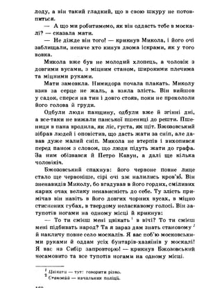 лоду, а він такий гладкий, що в свою шкуру не потов­
питься.
— А що ми робитимемо, як він оддасть тебе в моска­
лі? — сказала мати.
— Не діжде він того! — крикнув Микола, і його очі
заблищали, неначе хто кинув двома іскрами, як у того
вовка.
Микола вже був не молодий хлопець, а чоловік з
довгими вусами, з міцним станом, широкими плечима
та міцними руками.
Мати замовкла. Нимидора почала плакать. Миколу
взяв за серце не жаль, а взяла злість. Він вийшов
у садок, сперся на тин і довго стояв, поки не прохололи
його голова й груди.
Одбули люди панщину, одбули вже й згінні дні,
а все-таки не вижали панської пшениці до решти. Пше­
ниця в пана вродила, як ліс, густа, як щіт. Бжозовський
зібрав людей і оповістив, що дасть жати за сніп, але да­
вав дуже малий сніп. Микола не втерпів і вихопився
перед паном з словом, що люди підуть жати до графа.
За ним обізвався й Петро Кавун, а далі ще кілька
чоловіків.
Бжозовський спахнув: його червоне повне лице
стало ще червоніше, сірі очі аж налились кров’к$. Він
зненавидів Миколу, бо вгадував в його гордих, сміливих
карих очах велику ненависність до себе. Ту злість при­
мічав він навіть в його довгих чорних вусах, в міцно
стиснених губах, в твердому неласкавому голосі. Він за­
тупотів ногами на одному місці й крикнув:
— То ти смієш мені цвікать 1 в вічі? То ти смієш
мені підбивать народ? Та я зараз дам знать становому 2
й накличу повне село москалів, Я вас поб’ю московськи­
ми руками й оддам усіх бунтарів-хазяїнів у москалі!
Я вас на Сибір запровторю! — крикнув Бжозовський
несамовито та все тупотів ногами на одному місці.
1 Цвїкати, — тут: говорити різко.
Становий — начальник поліції,
 