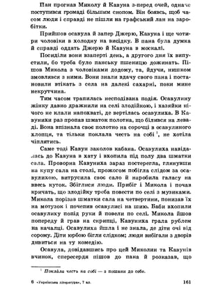 Пан прогнав Миколу й Кавуна з-перед очей, одначе
поступився громаді більшим снопом. Він боявсь, щоб ча­
сом люди і справді не пішли на графський лан на заро­
бітки.
Прийшов осавула й запер Джерю, Кавуна і ще чоти­
ри чоловіки в холодну на висідку. В пана була думка
й справді оддать Джерю й Кавуна в москалі.
Посиділи вони взаперті день, а другого дня їх випу­
стили, бо треба було панську пшеницю дожинать. Пі­
шов Микола з чоловіками додому, та, йдучи, нишком
змовлявся з ними. Вони знали вдачу свого пана і поста­
новили втікать з села на далекі сахарні, поки мине
некрутчина.
Тим часом трапилась несподівана подія. Осавулину
жінку давно дражнили на селі злодійкою, і хазяйки ні­
чого не клали напохваті, де вертілась осавулиха. В Ка-
вунихи раз пропав шматок полотна, що білився на лева­
ді. Вона впізнала своє полотно на сорочці в осавулиного
хлопця, та тільки поклала честь на собі ', не хотіла
чіплятись.
Саме тоді Кавун заколов кабана. Осавулиха навіда­
лась до Кавуна в хату і вхопила під полу два шматки
сала. Проворна Кавуниха зараз постерегла, глянувши
на купу сала на столі, прожогом побігла слідом за оса­
вулихою, витрусила своє сало й наробила галасу на
ввесь куток. Збіглися люди. Прибіг і Микола і почав
кричать, що злодійку треба повести по селі з музиками.
Микола порізав шматки сала на четвертини, понизав їх
на мотузок і почепив осавулисі на шию. Баби вхопили
осавулиху попід руки й повели по селі. Микола йшов
попереду й грав на скрипці, Кавуниха грала рублем
на качалці, Осавулиха йшла і не знала, де діти очі від
сорому. Діти юрбою бігли слідком; люди вибігали з дворів
дивиться на ту комедію.
Осавула, довідавшись про цей Миколин та Кавунів
вчинок, спересердя пішов до пана й розказав, що
1 Поклала честь на собі — з пошани до себе.
6 «Українська література», 7 кл. 161
 