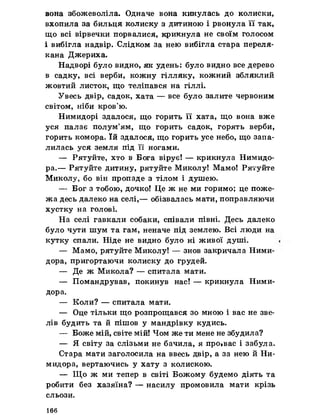 вона збожеволіла. Одначе вона кинулась до колиски,
вхопила за бильця колиску з дитиною і рвонула її так,
що всі вірвечки порвалися, крикнула не своїм голосом
і вибігла надвір. Слідком за нею вибігла стара переля­
кана Джериха.
Надворі було видно, як удень: було видно все дерево
в садку, всі верби, кожну гілляку, кожний збляклий
жовтий листок, що теліпався на гіллі.
Увесь двір, садок, хата — все було залите червоним
світом, ніби кров’ю.
Нимидорі здалося, що горить її хата, що вона вже
уся палає полум’ям, що горить садок, горять верби,
горить комора. їй здалося, що горить усе небо, що запа­
лилась уся земля під її ногами.
— Рятуйте, хто в Бога вірує! — крикнула Нимидо-
ра.— Рятуйте дитину, рятуйте Миколу! Мамо! Рятуйте
Миколу, бо він пропаде з тілом і душею.
— Бог з тобою, дочко! Це ж не ми горимо; це поже­
жа десь далеко на селі,— обізвалась мати, поправляючи
хустку на голові.
На селі гавкали собаки, співали півні. Десь далеко
було чути шум та гам, неначе під землею. Всі люди на
кутку спали. Ніде не видно було ні живої душі.
— Мамо, рятуйте Миколу! — знов закричала Ними-
дора, пригортаючи колиску до грудей.
— Де ж Микола? — спитала мати.
— Помандрував, покинув нас! — крикнула Ними-
дора.
— Коли? — спитала мати.
— Оце тільки що розпрощався зо мною і вас не зве­
лів будить та й пішов у мандрівку кудись.
— Боже мій, світе мій! Чом же ти мене не збудила?
— Я світу за слізьми не бачила, я про.вас і забула.
Стара мати заголосила на ввесь двір, а за нею й Ни-
мидора, вертаючись у хату з колискою.
— Що ж ми тепер в світі Божому будемо діять та
робити без хазяїна? — насилу промовила мати крізь
сльози.
166
 