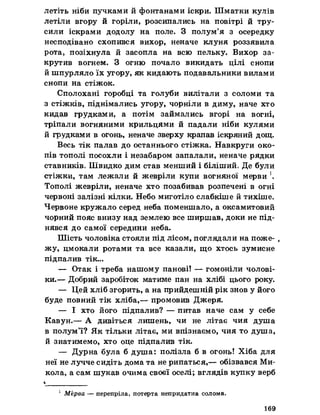 летіть ніби пучками й фонтанами іскри. Шматки кулів
летіли вгору й горіли, розсипались на повітрі й тру­
сили іскрами додолу на поле. З полум’я з осередку
несподівано схопився вихор, неначе клуня роззявила
рота, позіхнула й засопла на всю пельку. Вихор за­
крутив вогнем. З огню почало викидать цілі снопи
й шпурляло їх угору, як кидають подавальники вилами
снопи на стіжок.
Сполохані горобці та голуби вилітали з соломи та
з стіжків, піднімались угору, чорніли в диму, наче хто
кидав грудками, а потім займались вгорі на вогні,
тріпали вогняними крильцями й падали ніби кулями
й грудками в огонь, неначе зверху крапав іскряний дощ.
Весь тік палав до останнього стіжка. Навкруги око­
пів тополі посохли і незабаром запалали, неначе рядки
ставників. Швидко дим став менший і біліший. Де були
стіжки, там лежали й жевріли купи вогняної мерви К
Тополі жевріли, неначе хто позабивав розпечені в огні
червоні залізні кілки. Небо миготіло слабкіше й тихіше.
Червоне кружало серед неба поменшало, а оксамитовий
чорний пояс внизу над землею все ширшав, доки не під­
нявся до самої середини неба.
Шість чоловіка стояли під лісом, поглядали на поже- ,
жу, цмокали ротами та все казали, що хтось зумисне
підпалив тік...
— Отак і треба нашому панові! — гомоніли чолові­
ки.— Добрий заробіток матиме пан на хлібі цього року.
— Цей хліб згорить, а на прийдешній рік знов у його
буде повний тік хліба,— промовив Джеря.
— І хто його підпалив? — питав наче сам у себе
Кавун.— А дивіться лишень, чи не літає чия душа
в полум’ї? Як тільки літає, ми впізнаємо, чия то душа,
й знатимемо, хто оце підпалив тік.
— Дурна була б душа: полізла б в огонь! Хіба для
неї не лучче сидіть дома та не рипаться,— обізвався Ми-
кола, а сам шукав очима своєї оселі; вглядів купку верб
І _
1 Мёрва — перепріла, потерта непридатна солома.
169
 