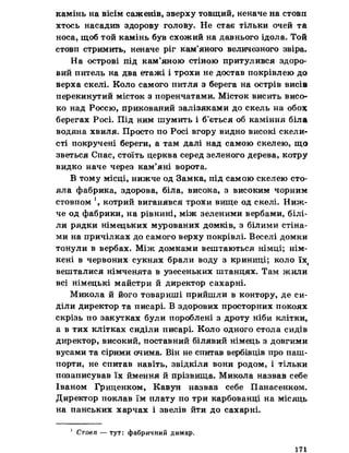 камінь на вісім саженів, зверху товщий, неначе на стовп
хтось насадив здорову голову. Не стає тільки очей та
носа, щоб той камінь був схожий на давнього ідола. Той
стовп стримить, неначе ріг кам’яного величезного звіра.
На острові під кам’яною стіною притулився здоро­
вий питель на два етажі і трохи не достав покрівлею до
верха скелі. Коло самого питля з берега на острів висів
перекинутий місток з поренчатами. Місток висить висо­
ко над Россю, прикований залізяками до скель на обох
берегах Росі. Під ним шумить і б’ється об каміння біла
водяна хвиля. Просто по Росі вгору видно високі скели­
сті покручені береги, а там далі над самою скелею, що
зветься Спас, стоїть церква серед зеленого дерева, котру
видко наче через кам’яні ворота.
В тому місці, нижче од Замка, під самою скелею сто­
яла фабрика, здорова, біла, висока, з високим чорним
стовпом !, котрий виганявся трохи вище од скелі. Ниж­
че од фабрики, на рівнині, між зеленими вербами, білі­
ли рядки німецьких мурованих домків, з білими стіна­
ми на причілках до самого верху покрівлі. Веселі домки
тонули в вербах. Між домками вештаються німці; нім­
кені в червоних сукнях брали воду з криниці; коло їх(
вешталися німченята в узесеньких штанцях. Там жили
всі німецькі майстри й директор сахарні.
Микола й його товариші прийшли в контору, де си­
діли директор та писарі. В здорових просторних покоях
скрізь по закутках були пороблені з дроту ніби клітки,
а в тих клітках сиділи писарі. Коло одного стола сидів
директор, високий, поставний білявий німець з довгими
вусами та сірими очима. Він не спитав вербівців про паш-
порти, не спитав навіть, звідкіля вони родом, і тільки
позаписував їх ймення й прізвища. Микола назвав себе
Іваном Гриценком, Кавун назвав себе Панасенком.
Директор поклав їм плату по три карбованці на місяць
на панських харчах і звелів йти до сахарні.
1 Стовп — тут: фабричний димар.
171
 