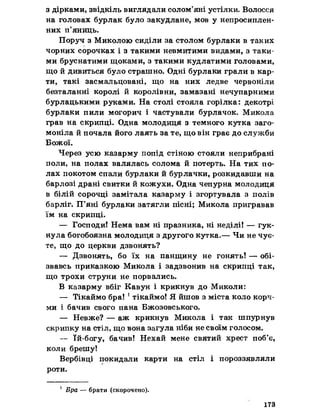 з дірками, звідкіль виглядали солом’яні устілки. Волосся
на головах бурлак було закудлане, мов у непросиплен-
них п’яниць.
Поруч з Миколою сиділи за столом бурлаки в таких
чорних сорочках і з такими невмитими видами, з таки­
ми бруснатими щоками, з такими кудлатими головами,
що й дивиться було страшно. Одні бурлаки грали в кар­
ти, такі засмальцовані, що на них ледве червоніли
безталанні королі й королівни, замазані нечупарними
бурлацькими руками. На столі стояла горілка: декотрі
бурлаки пили могорич і частували бурлачок. Микола
грав на скрипці. Одна молодиця з темного кутка заго­
моніла й почала його лаять за те, що він грає до служби
Божої.
Через усю казарму попід стіною стояли неприбрані
поли, на полах валялась солома й потерть. На тих по­
лах покотом спали бурлаки й бурлачки, розкидавши на
барлозі драні свитки й кожухи. Одна чепурна молодиця
в білій сорочці замітала казарму і згортувала з полів
барліг. П’яні бурлаки затягли пісні; Микола пригравав
їм на скрипці.
— Господи! Нема вам ні празника, ні неділі! — гук­
нула богобоязна молодиця з другого кутка.— Чи не чує­
те, що до церкви дзвонять?
— Дзвонять, бо їх на панщину не гонять! — обі­
звавсь приказкою Микола і задзвонив на скрипці так,
що трохи струни не порвались.
В казарму вбіг Кавун і крикнув до Миколи;
— Тікаймо бра! ! тікаймо! Я йшов з міста коло корч­
ми і бачив свого пана Бжозовського.
— Невже? — аж крикнув Микола і так шпурнув
скрипку на стіл, що вона загула ніби не своїм голосом.
— їй-богу, бачив! Нехай мене святий хрест поб’є,
коли брешу!
Вербівці покидали карти на стіл і пороззявляли
роти.
1 Бра — брати (скорочено).
173
 