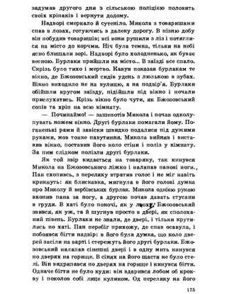 задумав другого дня з сільською поліцією половить
своїх кріпаків і вернути додому.
Надворі смеркало й сутеніло. Микола з товаришами
спав в лозах, готуючись в далеку дорогу. В пізню добу
він побудив товаришів; всі вони рушили з ліз і потягли­
ся на місто до корчми. Ніч була темна, тільки на небі
ясно блищали зорі. Надворі було холодненько, як буває
весною. Бурлаки прийшли на місто... В заїзді все спало.
Скрізь було тихо і мертво. Кавун показав бурлакам те
вікно, де Бжозовський сидів удень з люлькою в зубах.
Вікно виходило не на вулицю, а на подвір’я. Бурлаки
обійшли кругом заїзду, підійшли під вікно і почали
прислухатись. Крізь вікно було чути, як Бжозовський
сопів та хріп на всю кімнату.
— Починаймо! — зашепотів Микола і почав одколу-
пувать ножем вікно. Другі бурлаки помагали йому. По­
ганенькі рами й завіски швидко подалися під дужими
руками, мов тонке павутиння. Микола вийняв і виста­
вив вікно, поставив його коло стіни і поліз у кімнату.
За ним слідком полізли другі бурлаки.
Як той звір кидається на товаряку, так кинувся
Микола на Бжозовського ліжко і налапав панові ноги..
Пан схопивсь, з переляку втратив голос і не міг навіть
крикнуть: як блискавка, мигнула в його голові думка
про Миколу й вербівських бурлак. Микола однією рукою
вхопив пана за ногу, а другою почав давать стусани
в груди. В хаті було поночі, як у лщох$,+ Бжозовський
звився, як уж, та й шугнув просто в дйері, як сполоха­
ний півень. Бурлаки не знали, де двері, і тільки крути-
лись по хаті. Пан перебіг прихожу, де спав осавула, і
побоявся бігти надвір: в його була думка, що коло две­
рей засіли на варті і стережуть його другі бурлаки. Бжо­
зовський налапав сінешні двері і в одну мить кинувся
по дверях на горище. В сінях на його щастя не було сте­
лі. Він видряпався по дверях на горище і кинувся бігти.
Одначе бігти не було куди: він вдарився лобом об крок­
ву і поколов собі лице куликом. Од переляку на його
175
 