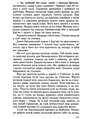 — Не зачіпай! Це наша кров! — крикнув Микола
несамовито, видер з рук годинник і брязнув ним об по­
міст з усієї сили. Годинник дзенькнув і розбився на
дріб’язки. Микола вискочив через вікно надвір; за ним
почали плигать другі бурлаки. Світло погасло. Пан
бачив, як блиснуло світло, як бурлаки стрибали з вікна
надвір, і з переляку дременув просто через грядки, на­
хиляючись при самій землі. Його ноги грузли в м’яких
грядках. Грудки землі летіли на всі боки. Молода куку­
рудза лущала під ногами. Бжозовський вбіг у молодий
бур’ян і приліг у йому на саму землю.
Бурлаки зникли. Надворі стало тихо. Тільки осавула
в хаті охав та стогнав.
Довго Бжозовський лежав у бур’яні та прислухавсь.
Він втратив памороки і тільки тоді опам’ятався, як
почув, що в його все тіло труситься од холоду, а зуби
аж цокотять.
На селі десь далеко заспівав півень. Той півень нена­
че розігнав дідьків для Бжозовського. Він набрався смі­
ливості, підвівся, глянув на небо і побачив, що забіг
таки далеченько. Грудки муляли в босі ноги, а холодна
земля обсипала ноги, неначе сніг. Він прийшов до заїзду
і звелів погоничеві зараз запрягать коні. Осавула ледве
ворушився од стусанів.
Пан ще вдосвіта рушив в дорогу з Стеблева. А тим
часом бурлаки були вже далеко од Стеблева. Йдучи
шляхом темної ночі, вони все бідкались, що їм не спосу­
дилось добре оддячить своєму панові. Вони брались не
на північ, де було так само багато сахарень, а на пів­
день. Туди їх тягло почування волі на степах; туди, да­
леко на степи, їх надила якась невідома сила, на ті шля­
хи, на ті степи, де колись ховалась воля українського
народу, невважаючи на другу пащеку страшного степо­
вого звіра — татар. Та й цей степовий звір, мабуть, не
був такий страшний, як свій небезпечний звір домаш­
ній, котрий катував їх і знущався над ними без жалю.
В той час Бжозовський вертався до Вербівки. Четвір-
ня добрих коней несла легенький фаетон ніби на руках.
177
 