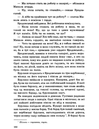 — Ми хочемо стать на роботу в сахарні,— обізвався
Микола згорда.
— Ну, коли хочете, то ставайте,— сказав Бродов-
ський.
— А хіба ти приймаєш тут на роботу? — спитав Ми­
кола якось з осміхом і гордо.
Бродовський зобідився. Всі робітники осміхнулись.
— Коли хочеш ставать на роботу в мене, то не
тикай на мене! Ну, що це таке з цими мужиками!
Я тут хазяїн. Хіба ти не знаєш, чи що?
— Авжеж не знаю! Хто тебе знає, що ти таке,— сказав
Микола якось сердито, як звичайно селяни говорять.
— Чого ти кричиш на мене! Ну, я з тобою свиней не
пас! Ну, коли хочеш в мене служить, то не тикай на ме­
не, бо я тут пан,— промовив уже сердито Бродовський...
Бродовський, взявши в посесію сахарні, довго моро­
чивсь, поки привчив людей казати йому «ви», а хто на
нього тикав, тому він довго не видавав плати за роботу.
Одні захожі бурлаки довго не гнулись, та все тикали
на його, на дітей, навіть на його жінку, хоч вона зовсім
була схожа на паню.
Бурлаки згодились з Бродовським по три карбованці
на місяць на його харчах і пішли до казарм...
Бурлаки ввійшли в казарми. Казарми, довгі без мі­
ри, були ще поганші, ніж на стеблівській сахарні. В хаті
було повно барлогу, як у свинюшниках; там стояв якийсь
чад од махорки, од гнилої соломи, од нечистої одежі,
од кислого борщу, од бурлацьких онуч.
На заводах задзвонили в дзвоник. Густими рядками
потяглися люди з заводів. Одні пішли в містечко; за всі
дні найняті робітники пішли на обід в казарми.
Бурлаки посідали обідать. Кухарі насипали з вели­
ких казанів у миски борщ. Той борщ був такий смачний,
що вербівські бурлаки, виголодавшись після дороги,
через велику силу набивали ним пельку *. В борщі була
1 Пелька — горлянка, горло.
182
 