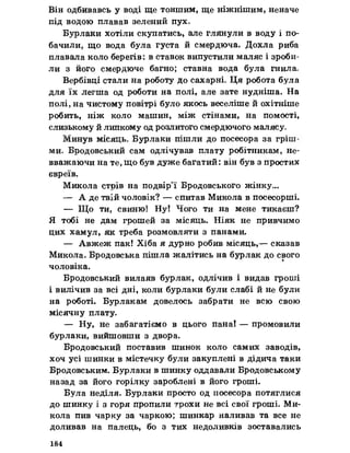 Він одбивавсь у воді ще тоншим, ще ніжнішим, неначе
під водою плавав зелений пух»
Бурлаки хотіли скупатись, але глянули в воду і по­
бачили, що вода була густа й смердюча. Дохла риба
плавала коло берегів: в ставок випустили маляс і зроби­
ли з його смердюче багно; ставна вода була гнила.
Вербівці стали на роботу до сахарні* Ця робота була
для їх легша од роботи на полі, але зате нудніша. На
полі, на чистому повітрі було якось веселіше й охітніше
робить, ніж коло машин, між стінами, на помості,
слизькому й липкому од розлитого смердючого малясу.
Минув місяць. Бурлаки пішли до посесора за гріш­
ми. Бродовський сам одлічував плату робітникам, не-
вважаючи на те, що був дуже багатий: він був з простих
євреїв.
Микола стрів на подвір’ї Бродовського жінку»,
— А де твій чоловік? — спитав Микола в посесорші.
— Що ти, свиню! Ну! Чого ти на мене тикаєш?
Я тобі не дам грошей за місяць. Ніяк не привчимо
цих хамул, як треба розмовляти з панами,
— Авжеж пак! Хіба я дурно робив місяць,— сказав
Микола* Бродовська пішла жалітись на бурлак до свого
чоловіка,
Бродовський вилаяв бурлак, одлічив і видав гроші
і вилічив за всі дні, коли бурлаки були слабі й не були
на роботі. Бурлакам довелось забрати не всю свою
місячну плату.
— Ну, не забагатіємо в цього пана! — промовили
бурлаки, вийшовши з двора.
Бродовський поставив шинок коло самих заводів,
хоч усі шинки в містечку були закуплені в дідича таки
Бродовським. Бурлаки в шинку оддавали Бродовському
назад за його горілку зароблені в його гроші.
Була неділя. Бурлаки просто од посесора потяглися
до шинку і з горя пропили трохи не всі свої гроші. Ми­
кола пив чарку за чаркою; шинкар наливав та все не
доливав на палець, бо з тих недоливків зоставались
184
 