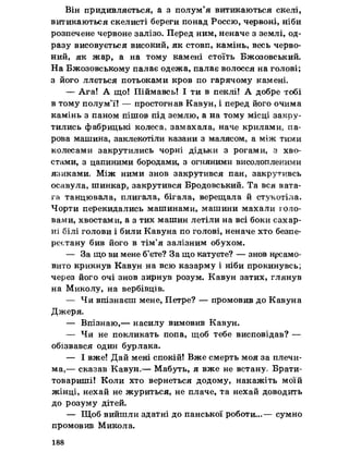 Він придивляється, а з полум’я витикаються скелі,
витикаються скелисті береги понад Россю, червоні, ніби
розпечене червоне залізо. Перед ним, неначе з землі, од­
разу висовується високий, як стовп, камінь, весь черво­
ний, як жар, а на тому камені стоїть Бжозовський.
На Бжозовському палає одежа, палає волосся на голові;
з його ллється потьоками кров по гарячому камені.
— Ага! А що! Піймавсь! І ти в пеклі! А добре тобі
в тому полум’ї! — простогнав Кавун, і перед його очима
камінь з паном пішов під землю, а на тому місці закру­
тились фабрицькі колеса, замахала, наче крилами, па­
рова машина, заклекотіли казани з малясом, а між тими
колесами закрутились чорні дідьки з рогами, з хво­
стами, з цапиними бородами, з огняними висолопленими
язиками. Між ними знов закрутився пан, закрутивсь
осавула, шинкар, закрутився Бродовський. Та вся вата­
га танцювала, плигала, бігала, верещала й стукотіла.
Чорти перекидались машинами, машини махали голо­
вами, хвостами, а з тих машин летіли на всі боки сахар-
нх білі голови і били Кавуна по голові, неначе хто безпе­
рестану бив його в тім’я залізним обухом.
— За що ви мене б’єте? За що катуєте? — знов несамо­
вито крикнув Кавун на всю казарму і ніби прокинувсь;
через його очі знов зирнув розум. Кавун затих, глянув
на Миколу, на вербівців.
— Чя впізнаєш мене, Петре? — промовив до Кавуна
Д ж ерЯ о
— Впізнаю,— насилу вимовив Кавун.
— Чя не покликать попа, щоб тебе висповідав? —
обізвався один бурлака.
— І вже! Дай мені спокій! Вже смерть моя за плечи­
ма,— сказав Кавун.— Мабуть, я вже не встану, Брати-
товариші! Коли хто вернеться додому, накажіть моїй
жінці, нехай не журиться, не плаче, та нехай доводить
до розуму дітей.
— Щоб вийшли здатні до панської роботи...— сумно
промовив Микола.
188
 