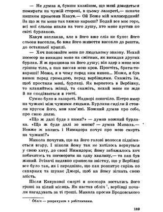 — Не думав я, бувши хазяїном, що мені доведеться
помирати на чужій стороні, в цьому лазареті,— неначе
нишком промовив Кавун.— Ой Боже мій милосердний!
За що ж ти мене так тяжко караєш? Бодай все моє горе,
всі мої сльози впали на того душу, хто мене пустив по
світі бурлакою.
Кавун заплакав, але в його вже сліз не було: його
сльози висохли, бо вже його живоття висохло до решти,
до останньої краплі.
— Хоч поховайте мене по людському закону. Нехай
посесор не викидає мене на смітник, як викидав других
бурлак. Я ж працював на його душу; він здер з мене моє
грішне тіло, а пан виссав мою кров. Простіть, брати-то-
вариші! Може, я в чому перед ким винен... Може, я був
винен перед громадою, перед вербівцями. Скажіть їм,
щоб простили мені, бурлаці. Як вернетесь в Вербівку,
то кланяйтесь жінці, та скажіть, нехай мене не жде
й не сподівається в гості.
Сумно було в лазареті. Надворі поночіло. Петро вмер
на чужині між чужими людьми. Бурлаки сиділи й стоя­
ли кругом його, мов кам’яні. Кожний думав про себе,
про свою долю.
«Що ж далі буде з нами?» — думав кожний бурла­
ка. «Що ж буде далі зо мною? — думав Микола.— ‘
Невже ж колись і Нимидора почує про мою смерть
на чужині?»
Микола почутив, що на його голові волосся підніма­
ється вгору. І ніколи йому так не хотілось вернуться
у свою хату, до своєї Нимидори; йому забажалось хоч
побачитись та поговорити на одну хвилину,— та пан був
живий. Втікачі недавно принесли звістку, що у Вербівці
все було так, як і передніше, що пан розпитує скрізь по
сахарнях та шукає Джері, щоб на йому зігнать свою
злість.
Після Кавунової смерті в посесора зостались його
гроші за цілий місяць. Як настав обліч 1, вербівці поча­
ли нагадувать за ті гроші. Микола просив Бродовського
1 Обліч — розрахунок з робітниками.
189
 
