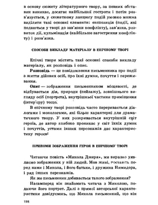 в основу сюжету літературного твору, за певних обста­
вин виникає, досягає найбільшої гостроти і потім роз­
в’язується, у сюжетному ланцюгу подій умовно можна
виділити такі основні елементи: експозиція (події, які
подаються у творі до зав’язки конфлікту), зав’язка, роз­
виток дії, кульмінація (найбільше загострення конфлік­
ту) і розв’язка.
СПОСОБИ ВИКЛАДУ МАТЕРІАЛУ В ЕПІЧНОМУ ТВОРІ
Епічні твори містять такі основні способи викладу
матеріалу, як розповідь і опис.
Розповідь — це повідомлення письменника про події
з життя дійових осіб, про їхні думки, почуття і пережи­
вання.
Опис — зображення письменником місцевості, де
відбувається дія, природи (пейзажу), зовнішнього ви­
гляду осіб (портрета), внутрішньої частини приміщення
(інтер’єру) тощої
В епічному творі розповідь часто переривається діа­
логами і монологами, які бЬц»ш характерні для драма­
тичного твору. У них розкривається внутрішній с^іт
героїв, де автор глибоко проникає у світ їхніх думок
і почуттів, устами інших персонажів дає характерис­
тику героєві
ПРИИОМИ ЗОБРАЖЕННЯ ГЕРОЯ В ЕПІЧНОМУ ТВОРІ
Читаючи повість «Микола Джеря», ми виразно уяв­
ляємо зображених у ній людей. Мов живі, постають пе­
ред нами і Микола, і його батьки, і дружина Нимидора,
і ряд інших персонажів.
Як же письменник добивається такого зображення?
Насамперед він знайомить читача з Миколою, по­
даючи його портрет. Далі з прямої авторської характе­
ристики довідуємось, що Микола письменний, що він
198
 