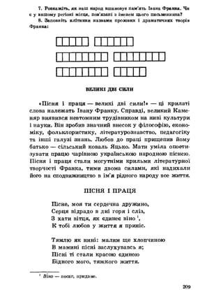 7. Розкажіть, як иаш народ вшановує пам’ять Івана Франка. Чи
е у вашому регіоні місця, пов’язані з іменем цього письменника?
8. Заповніть клітинки назвами прозових і драматичних творів
Франка:
ВЕЛИКІ ДВІ СИЛИ
«Пісня і праця — великі дві сили!»— ці крилаті
слова належать Івану Франку. Справді, великий Каме­
няр виявився невтомним трудівником на ниві культури
і науки. Він зробив значний внесок у філософію, еконо­
міку, фольклористику, літературознавство, педагогіку
та інші галузі знань. Любов до праці прищепив йому
батько — сільський коваль Яцько. Мати уміла опоети­
зувати працю чарівною українською народною піснею,
Пісня і праця стали могутніми крильми літературної
творчості Франка, тими двома силами, які надихали
його на сподвижництво в ім’я рідного народу все життя.
ПІСНЯ І ПРАЦЯ
Пісне, моя ти сердечна дружино,
Серця відрадо в дні горя і сліз,
З х^ти вітця, як єдинеє віно
К тобі любов у життя я приніс.
Тямлю як нині: малим ще хлопчиною
В мамині пісні заслухувавсь я;
Пісні ті стали красою єдиною
Бідного мого, тяжкого життя.
1 Віно — посаг, придане.
209
 