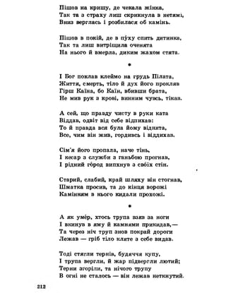 Пішов на кришу, де чекала жінка,
Так та з страху лиш скрикнула в нетямі,
Вниз верглась і розбилася об камінь.
Пішов в покій, де в пуху спить дитинка,
Так та лиш витріщила оченята
На нього й вмерла, диким жахом стята.
*
І Бог поклав клеймо на грудь Пілата,
Життя, смерть, тіло й дух його прокляв
Гірш Каїна, бо Каїн, вбивши брата,
Не мив рук з крові, винним чувсь, тікав.
А сей, що правду чисту в руки ката
Віддав, одвіт від себе відпихав:
То й правда вся була йому віднята,
Все, чим він жив, гордивсь і віддихав.
Сім’я його пропала* наче тінь,
І кесар з служби з ганьбою прогнав,
І рідний город випхнув з своїх стін.
Старий, слабий, край шляху він стогнав,
Шматка просив, та до кінця ворожі
Камінням в нього кидали прохожі.
*
А як умер, хтось трупа взяв за ноги
І вкинув в яму й камнями прикидав,—
Та через ніч труп знов покрай дороги
Лежав — гріб тіло кляте з себе видав.
Тоді стягли тернів, будяччя купу,
І трупа вергли, й жар підвергли лютий;
Терни згоріли, та нічого трупу
В огні не сталось — він лежав неткнутий.
 