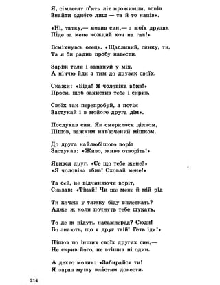Я, сімдесят п’ять літ проживши, вспів
Знайти одного лиш — та й то напів».
«Ні, татку,— мовив син,— з моїх друзяк
Піде за мене кождий хоч на гак!»
Всміхнувсь отець. «Щасливий, синку, ти,
Та я би радив пробу навести.
Заріж теля і запакуй у міх,
А ніччю йди з тим до друзяк своїх.
Скажи: «Біда! Я чоловіка вбив!»
Проси, щоб захистив тебе і скрив.
Своїх так перепробуй, а потім
Застукай і в мойого друга дім».
Послухав син. Як смерклося цілком,
Пішов, важким нав’ючений мішком.
До друга найлюбішого воріт
Застукав: «Живо, живо отворіть!»
Явився друг. «Се що тебе жене?»
«Я чоловіка вбив! Сховай мене!»
Та сей, не відчиняючи воріт,
Сказав: «Тікай! Чи ще мене й мій рід
Ти хочеш у тяжку біду вплескать?
Адже ж коли почнуть тебе шукать,
То де ж підуть насамперед? Сюди!
Бо знають, що я друг твій! Геть іди!»
Пішов по інших своїх другах син,—
Не скрив його, не втішив ні один.
А дехто мовив: «Забирайся ти!
Я зараз мушу властям донести.
 