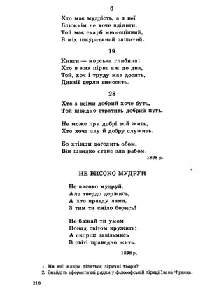 6
Хто має мудрість, а з неї
Ближнім не хоче вділити.
Той має скарб многоцінний,
В міх шкуратяний зашитий.
19
Книги— морська глибина".
Хто в них пірне аж до дна,
Той, хоч і труду мав досить,
Дивнії перли виносить»
28
Хто з всіми добрий хоче буть,
Той швидко втратить добрий путь.
Не може при добрі той жить,
Хто хоче злу Й добру СЛуЖИТЬс
Бо ХТІВПІИ догодить обом,
Він швидко стане зла рабом,
1898 р.
НЕ ВИСОКО МУДРУЙ
Не високо мудруй,
Але твердо держись,
А хто правду лама,
З тим ти сміло борись!
Не бажай ти умом
Понад світом кружить;
А скоріш завізьмись
В світі праведно жить,
1898 р.
1. На які жанри діляться ліричні твори?
2. Знайдіть афористичні рядки у філософській .ліриці Івана Франка.
216
 