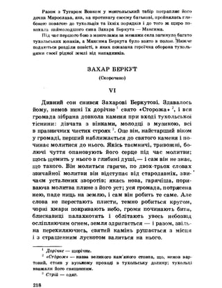 Разом з Тугаром Вовком у монгольський табір потрапляє його
дочка Мирослава, яка, на противагу своєму батькові, пройнялась гли­
бокою повагою до тухольців та їхніх порядків і до того ж щиро по­
кохала наймолодшого сина Захара Беркута — Максима.
Під час першого бою з монголами за межами села загинуло багато
Тухольських юнаків, а Максима Беркута було взято в полон» [Нижче
подаються розділи повісті, в яких показана героїчна оборона тухоль-
цями своєї рідної землі від нападників.
ЗАХАР БЕРКУТ
(Скорочено)
VI
Дивний сон снився Захарові Беркутові. Здавалось
йому, немоб нині їх дорічне 1 свято «Сторожа» 2, і вся
громада зібрана довкола каменя при вході тухольської
тіснини^ дівчата з вінками, молодці з музикою» всі
в празничних чистих строях  Оце він, найстарший віком
у громаді, перший наближається до святого каменя і по­
чинає молитися до нього. Якісь таємничі, тривожні, бо­
лючі чуття опановують його серце під час молитви;
щось щемить у нього в глибині душі,— і сам він не знає,
що такого. Він молиться гаряче, по двох-трьох словах
звичайної молитви він відступає від стародавніх, зви- ‘
чаєм усталених зворотів; якась нова, гарячіша, пори­
ваюча молитва плине з його уст; уся громада, потрясена
нею, паде ниць на землю, і сам він робить те саме. Але
слова не перестають плисти, темно робиться кругом,
чорні хмари покривають небо, громи починають бити,
блискавиці палахкотять і облітають увесь небозвід
осліпляючим огнем, земля здригається — і разом, звіль­
на перехиляючись, святий камінь рушається з місця
і з страшенним лускотом валиться на нього.
1 Дорічне — щорічне.
2 «Сторож» — назва великого кам’яного стовпа, що, немов вар­
товий, стояв у вузькому проході в тухольську долину; тухольці
вважали його священним.
3 Стрій — одяг.
218
 