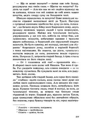 ' — Що се може значити? — питав сам себе Захар,
роздумуючи над своїм сном.— Щастя чи нещастя? Ра­
дість чи горе? — Але він сам не міг знайти відповіді на
те питання, тільки сон сей лишив по собі якесь важке
почуття, якусь хмару суму на Захаровім чолі.
Швидко справдилось те почуття! Саме пополудні на­
стигли страшні несподівані вісті до Тухлі. Пастухи
з сусідньої полонини прибігли без духу до села, голося­
чи  що бачили якусь бійку коло боярського дому, якусь
громаду незвісних чорних людей і чули незрозумілі,
роздираючі крики. Майже вся тухольська молодіж,
уоружившись у що хто міг, побігла на місце бою, але
зупинилась оподалік, побачивши кроваве і трупами
вкрите побоєвище, а боярський дім окружений хмарою
монголів. Не було сумніву, всі молодці, вислані для збу­
рення 2 боярського дому, погибли в нерівній боротьбі
з тими наїзниками. Не знаючи, що діяти, тухольська
молодіж вернула до села, розносячи всюди страшну
вість. Почувши її, затремтів старий Захар, і гірка сльоза
покотилася по його старім лиці.
— От і сповнився мій сон! — прошепотів він. -
В обороні свого села поляг мій Максим. Так воно й тре­
ба. Раз умирати кождому, але славно вмирати — се не
кождому лучається. Не сумувати мені за ним, але раду­
ватись його долею.
Так потішав себе старий Захар, але серце його скимі-
ло 3 глибоко: надто сильно, всею силою своєї душі він
любив свого наймолодшого сина. Але швидко він скрі­
пився духом. Громада кликала його, потребувала його
ради. Купами тислися люди, старі й молоді, за село, до
тухольської тіснини, за котрою так близько стояв
страшний їх ворог. Перший раз, відколи засіла Тухля,
рада громадська зібралася нині без звичайних обрядів,
без знамена, серед брязку топорів та кіс, серед напівтри-
1 Голосити — оголосити, повідомити.
2 Збурення — зруйнування.
3 Скиміти — щеміти, боліти.
219
 