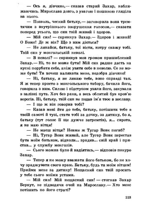 — Ось я, дівчино,— сказав старий Захар, набли­
жаючись. Мирослава довго, з увагою і пошаною гляділа
на нього.
— Позволь, чесний батьку,— заговорила вона трем­
тячим з внутрішнього зворушення голосом,— сказати
поперед усього, що син твій живий і здоров.
— Мій син! — скрикнув Захар,— Здоров і живий!
О Боже! Де ж він? Що з ним діється?
— Не лякайся, батьку, тої вісти, котру скажу тобі.
Твій син у монгольській неволі.
— В неволі? — скрикнув мов громом пришиблений
Захар.— Ні, то не може бути! Мій син радше дасть на
кусні порубати себе, аніж узяти себе в неволю. Се не мо­
же бути! Ти хочеш налякати мене, недобра дівчино!
— Ні, батьку, я не лякаю тебе, воно справді так.
Я ж тепер просто з монгольського табору, бачила його,
говорила з ним. Силою і підступом узяли його, закували
в залізні пута. Хоч без рани, а весь облитий був кров’ю
ворогів. Ні, батьку, твій син не подав ім’я твоє в неславу.
— І що ж він говорив тобі?
— Казав мені йти до тебе, батьку, потішити тебе в
твоїй самоті й тузі, стати тобі за дочку, за дитину, бо я,
батьку (тут голос її ще дужче затремтів), я... сирота,
я не маю вітця!
— Не маєш вітця? Невже ж Тугар Вовк погиб?
— Ні, Тугар Вовк живий, але Тугар Вовк перестав
бути моїм батьком, відколи... зрадив... свій край і при­
став... у службу монголів.
— Сього можна було й надіятись,— відповів понуро
Захар»
— Тепер я не можу вважати його батьком, бо не хо­
чу зраджувати свого краю. Батьку, будь ти моїм вітцем!
Прийми мене за дитину! Нещасний син твій просить
у тебе сього моїми устами.
— Мій син! Мій нещасний син! — стогнав Захар
Беркут, не підводячи очей на Мирославу.— Хто мене
потішить по його страті?
223
 