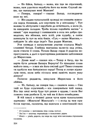 — Не бійся, батьку,— може, він іще не страчений,
може, нам удасться видобути його на волю. Слухай ли­
ше, що наказував мені Максим!
— Говори, говори! — сказав Захар, поглядаючи
знов на неї.
— Він радив тухольській громаді не спиняти монго­
лів перед тісниною, але впустити їх у кітловину '. Тут
можна їх обступити і вирубати до остатнього, а коли ні,
то виморити голодом. Треба тілько поробити засіки 2 в
вивозі3 при водопаді і повиносити з села все добро гро­
мадське, все збіжжя, весь хліб, усю худобу, а потім
замкнути їх тут зо всіх боків. «Тут,— казав Максим,—
побідите їх або ніде інде!» Так радив Максим.
Уся громада з напруженою увагою слухала Миро-
славиної бесіди. Глибока мовчанка залягла над усіма,
коли стихли її слова. Тілько Захар гордо й радісно ви­
простувався, а далі з простертими раменами наблизився
до Мирослави.
— Доню моя! — сказав він.— Тепер я бачу, що ти
варта бути дочкою Захара Беркута! Се правдиві слова
мойого сина,— з них віє його смілий дух! Тими словами
ти здобула моє батьківське серце! Тепер я легше віджа-
лую сина, коли небо післало мені замість нього таку
доньку!
Голосно ридаючи, кинулася Мирослава в його
обійми.
— Ні, батьку, не говори так,— сказала вона.— Син
твій не буде страчений,— він повернеться тобі назад.
Він іще нині вечір буде тут разом з ордою, і коли Бог
поможе нам розбити її, то чей ми й його освободимо.
В тій хвилі в тіснині дався чути крик тухольських
вартових: «Монголи! Монголи!» — і вслід за тим при­
бігли вартові, голосячи, що монголи в незліченній силі
1 Кітловйна — котловина (від слова котел).
2 Засіка — штучна перешкода з повалених дерев,
3 Вивіз — узвіз, дорога, що веде на гору між високими стрімкими
скелями,
224
 