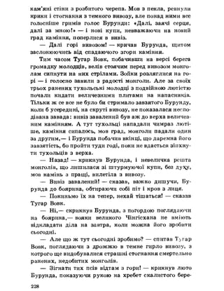 кам’яні стіни з розбитого черепа. Мов з пекла, ревнули
крики і стогнання з темного вивозу, але понад ними все
голосніше гримів голос Бурунди: «Далі, заячі серця,
далі за мною!» — і нові купи, невважаючи на новий
град каміння, поперлися в вивіз.
— Далі горі вивозом! — кричав Бурунда, щитом
заслонюючись від спадаючого згори каміння.
Тим часом Тугар Вовк, побачивши на версі берега
громадку молодців, велів стоячим перед вивозом монго­
лам сипнути на них стрілами. Зойки розляглися на го­
рі — і голосно завили з радості монголи. Але за своїх
трьох ранених тухольські молодці з подвійною лютістю
почали кидати величезними плитами на напасників.
Тільки ж се все не було би стримало завзятого Бурунду,
коли б усередині, на скруті вивозу, не показалася неспо­
дівана завада: вивіз завалений був аж до верха величез­
ним камінням. А тут тухольці нападали чимраз люті­
ше, каміння сипалось, мов град, монголи падали один
за другим,— і Бурунда побачив вкінці, що даремна його
завзятість, бо пройти туди годі, поки не вдасться зіпхну­
ти тухольців з верха.
— Назад! — крикнув Бурунда, і невеличка решта
монголів, що лишилася зі штурмуючої купи, без ду^у,
мов камінь з пращі, вилетіла з вивозу.
— Вивіз завалений! — сказав, важко дишучи, Бу­
рунда до боярина, обтираючи собі піт і кров з лиця.
— Покиньмо їх на тепер, нехай тішаться! — сказав
Тугар Вовк.
— Ні,— скрикнув Бурунда, з погордою поглядаючи
на боярина,— вояки великого Чінгісхана не вміють
відкладати діла на завтра, коли можна його зробити
сьогодні.
— Але що ж тут сьогодні зробимо? — спитав Тугар
Вовк, поглядаючи з дрожжю в темне гирло вивозу, з
котрого ще видобувалися страшні стогнання смертельно
ранених, недобитих монголів.
— Зігнати тих псів відтам з гори! — крикнув люто
Бурунда, показуючи рукою на хребет скалистого бере­
228
 