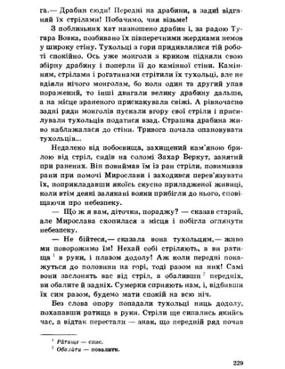 г&.— Драбин сюди! Передні на драбини, а задні відга­
няй їх стрілами! Побачимо, чия візьме!
8 поблизьких хат назношено драбин і, за радою Ту-
гара Вовка, позбивано їх півперечними жердками немов
у широку стіну. Тухольці з гори придивлялися тій робо­
ті спокійно. Ось уже монголи з криком підняли свою
збірну драбину і поперли її до камінної стіни. Камін­
ням, стрілами і рогатинами стрітили їх тухольці, але не
вдіяли нічого монголам, бо коли один та другий упав
поражений, то інші двигали велику драбину дальше*
а на місце зраненого прискакували свіжі. А рівночасно
задні ряди монголів пускали вгору свої стріли і приси­
лували тухольців податися взад. Страшна драбина жи­
во наближалася до стіни. Тривога почала опановувати
тухольців...
Недалеко від побоєвшца, захищений кам’яною бри­
лою від стріл, сидів на соломі Захар Беркут, занятий
при ранених. Він повиймав їм із ран стріли, повимивав
рани при помочі Мирослави і заходився перев’язувати
їх, поприкладавши якоїсь скусно приладженої живиці,
коли втім деякі залякані вояки прибігли до нього, спові
щаючи про небезпеку.
— Що ж я вам, діточки, пораджу? — сказав старий,
але Мирослава схопилася з місця і побігла оглянути
небезпеку.
— Не бійтеся,— сказала вона тухольцям,— живо
ми поворожимо їм! Нехай собі стріляють, а ви рати­
ща 1 в руки, і плазом додолу! Аж коли передні пока­
жуться до половини на горі, тоді разом на них! Самі
вони заслонять вас від стріл, а обаливши 2 передніх,
ви обалите й задніх. Сумерки сприяють нам, і, відбивши
їх сим разом, будемо мати спокій на всю ніч.
Без слова опору попадали тухольці ниць додолу,
похапавши ратища в руки. Стріли ще сипались якийсь
час, а відтак перестали — знак, що передній ряд почав
1 Ратище — спис.
2 Обалйти — повалити.
229
 
