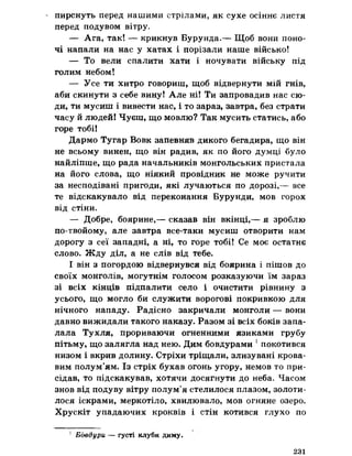 ' пирснуть перед нашими стрілами, як сухе осіннє листя
перед подувом вітру,
— Ага, так! — крикнув Бурунда.— Щоб вони поно­
чі напали на нас у хатах і порізали наше військо!
— То вели спалити хати і ночувати війську під
голим небом!
— Усе ти хитро говориш, щоб відвернути мій гнів,
аби скинути з себе вину! Але ні! Ти запровадив нас сю­
ди, ти мусиш і вивести нас, і то зараз, завтра, без страти
часу й людей! Чуєш, що мовлю? Так мусить статись, або
горе тобі!
Дармо Тугар Вовк запевняв дикого бегадира, що він
не всьому винен, що він радив, як по його думці було
найліпше, що рада начальників монгольських пристала
на його слова, що ніякий провідник не може ручити
за несподівані пригоди, які лучаються по дорозі,— все
те відскакувало від переконання Бурунди, мов горох
від стіни.
— Добре, боярине,— сказав він вкінці,— я зроблю
по-твойому, але завтра все-таки мусиш отворити нам
дорогу з сеї западні, а ні, то горе тобі! Се моє остатнє
слово. Жду діл, а не слів від тебе.
І він з погордою відвернувся від боярина і пішов до
своїх монголів, могутнім голосом розказуючи їм зараз
зі всіх кінців підпалити село і очистити рівнину з
усього, що могло би служити ворогові покривкою для
нічного нападу. Радісно закричали монголи — вони
давно вижидали такого наказу. Разом зі всіх боків запа­
лала Тухля, прориваючи огненними язиками грубу
пітьму, що залягла над нею. Дим бовдурами 5покотився
низом і вкрив долину. Стріхи тріщали, злизувані крова­
вим полум’ям. Із стріх бухав огонь угору, немов то при­
сідав, то підскакував, хотячи досягнути до неба. Часом
знов від подуву вітру полум’я стелилося плазом, золоти­
лося іскрами, меркотіло, хвилювало, мов огняне озеро.
Хрускіт упадаючих кроквів і стін котився глухо по
1 Бовдури — густі клуби диму.
231
 