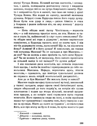 ііїатрі Тугара Вовка. Білявий вогник мигкотів, і шквар-
чав, і димів, пожираючи розтоплену смолу і кидаючи
непевне, понуре світло на нутро боярського намету. Пус­
то і непривітно було в наметі, так само як тепер у душі
Тугара Вовка. Він ходив по намету, занятий важкими
думами, Згірдні слова Бурунди пекли його горду душу.
Вони були мов удар в лице,— разом блисло в очах
у боярина і разом побачив він, на яку ховзьку 1 дорогу
попався.
— Пета обіцяв мені ласку Чінгісхана,— воркотів
він,— а сей поганець трактує мене, як пса. Невже ж та­
ки я слуга їх, найнижчий із слуг сього невольника? Пе­
та обіцяв мені всі гори в дідицтво 2, велике карпатське
князівство, а Бурунда грозить мені не знати чим. І він
міг би додержати слова, проклятий! Що ж, чи підлягати
йому? Авжеж! Я в його руках! Я невольник, як сказав
той поганець Максим! Та от нагадав я про Максима,—
де він? Чи не можна з ним зробити те, чого хоче Бурун­
да? Чи не можна б, от напримір, його самого проміняти
за вільний вихід із сеї западні? Се думка добра!
І він покликав двох монголів, що лежали недалеко
його шатра, і велів їм знайти і припровадити до себе не­
вольника Максима. Нерадо, воркотячи щось, пішли
монголи,— здавалось, що повітря тухольської долини
не сприяло якось острій монгольській дисципліні...
Але де ж був Максим? Як жилось йому в неволі?
Максим сидів насеред тухольської вулиці, закований
у тяжкі ланцюги, якраз проти своєї батьківської хати,
лицем обернений до того подвір’я, на котрім він гуляв
хлопчиною і ходив ще вчора вільний, занятий щоден­
ною працею, а по котрім нині снувалися купи гидких
монголів. Його привезли сюди на коні, а коли прийшов
наказ тут зупинитися і спалити село, його скинули з ко­
ня на вулицю. Ніхто до нього не турався 3, не пильнував
його, але про втечу не було й мови, бо купи монголів раз
1 Ховзькйй — слизький.
2 Дідицтво — володіння, маєток*
3 Турйтися — звертати увагу, чіпати.
233
 