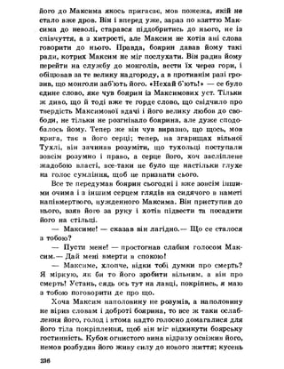 його до Максима якось пригасає, мов пожежа, якій не
стало вже дров. Він і вперед уже, зараз по взяттю Мак­
сима до неволі, старався піддобритись до нього, не із
співчуття, а з хитрості, але Максим не хотів ані слова
говорити до нього. Правда, боярин давав йому такі
ради, котрих Максим не міг послухати. Він радив йому
перейти на службу до монголів, вести їх через гори, і
обіцював за те велику надгороду, а в противнім разі гро­
зив, що монголи заб’ють його. «Нехай б’ють!» — се було
едине слово, яке чув боярин із Максимових уст. Тільки
ж диво, що й тоді вже те горде слово, що свідчило про
твердість Максимової вдачі і його велику любов до сво­
боди, не тільки не розгнівало боярина, але дуже сподо­
балось йому. Тепер же він чув виразно, що щось, мов
крига, тає в його серці; тепер, на згарищах вільної
Тухлі, він зачинав розуміти, що тухольці поступали
зовсім розумно і право, а серце його, хоч засліплене
жадобою власті, все-таки не було ще настільки глухе
на голос сумління, щоб не признати сього.
Все те передумав боярин сьогодні і вже зовсім інши­
ми очима і з іншим серцем глядів на сидячого в наметі
напівмертвого, нужденного Максима. Він приступив до
нього, взяв його за руку і хотів підвести та посадити
його на стільці.
— Максиме! — сказав він лагідно.— Що се сталося
з тобою?
— Пусти мене! — простогнав слабим голосом Мак­
сим.— Дай мені вмерти в спокою!
— Максиме, хлопче, відки тобі думки про смерть?
Я міркую, як би то його зробити вільним, а він про
смерть! Устань, сядь ось тут на лавці, покріпись, я маю
з тобою поговорити де про що.
Хоча Максим наполовину не розумів, а наполовину
не вірив словам і доброті боярина, то все ж таки ослаб­
лення його, голод і втома надто голосно домагалися для
його тіла покріплення, щоб він міг відкинути боярську
гостинність. Кубок огнистого вина відразу освіжив його,
немов розбудив його живу силу до нового життя; кусень
236
 