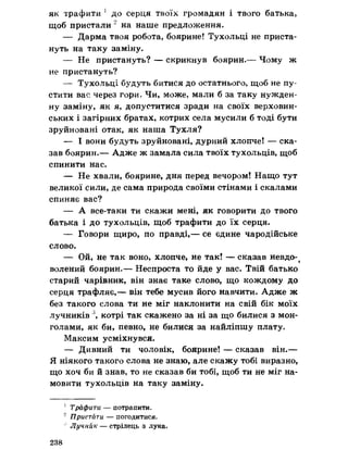 як трафити 1 до серця твоїх громадян і твого батька,
щоб пристали 2 на наше предложения.
— Дарма твоя робота» боярине! Тухольці не приста­
нуть на таку заміну.
— Не пристануть? — скрикнув боярин.— Чому ж
не пристануть?
— Тухольці будуть битися до остатнього, щоб не пу­
стити вас через гори» Чи, може, мали б за таку нужден­
ну заміну, як я, допуститися зради на своїх верховин­
ських і загірних братах, котрих села мусили б тоді бути
зруйновані отак, як наша Тухля?
— І вони будуть зруйновані, дурний хлопче! — ска­
зав боярин.— Адже ж замала сила твоїх тухольців, щоб
спинити нас.
— Не хвали, боярине, дня перед вечором! Нащо тут
великої сили, де сама природа своїми стінами і скалами
спиняє вас?
— А все-таки ти скажи мені, як говорити до твого
батька і до тухольців, щоб трафити до їх серця.
— Говори щиро, по правді,— се єдине чародійське
слово.
— Ой, не так воно, хлопче, не так! — сказав невдо-^
волений боярин.— Неспроста то йде у вас. Твій батько
старий чарівник, він знає таке слово, що кождому до
серця трафляє,— він тебе мусив його навчити. Адже ж
без такого слова ти не міг наклонити на свій бік моїх
лучників 3, котрі так скажено за ні за що билися з мон­
голами, як би, певно, не билися за найліпшу плату.
Максим усміхнувся.
— Дивний ти чоловік, боярине! — сказав він.—
Я ніякого такого слова не знаю, але скажу тобі виразно,
що хоч би й знав, то не сказав би тобі, щоб ти не міг на­
мовити тухольців на таку заміну.
1 Трафити — потрапити.
2 Пристати — погодитися.
; Лучник — стрілець з лука.
238
 