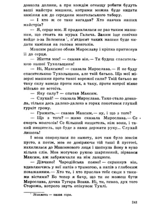 довкола долини, а при кождім огнищу робити будуть
ваші майстри машини, котрими можна буде кидати
каміння аж до середини монгольського табору.
— І хто ж се таке вигадав? Хто навчив наших
майстрів?
— Я, серце моє. Я придивлялася не раз таким маши­
нам, що стоять на мурах Галича. Заким іще сонічко
вийде з-за Зелеменя п’ятдесят таких машин буде ки­
дати каміння на голови монголів.
Максим радісно обняв Мирославу і кріпко притиснув
її до серця.
— Життя моє! — сказав він.— Ти будеш спаситель-
кою нашої Тухольщини!
— Ні, Максиме! — сказала Мирослава.— Я не буду
спасителькою Тухольщини, але твій батько. Що мої мі­
зерні машини проти такої ворожої сили? Твій батько не
таку силу виведе проти них, а таку, проти котрої ніяке
військо не встоїть.
— Яку силу? — спитав Максим.
— Слухай! — сказала Мирослава. Тихо стало довко­
ла, тільки десь далеко-далеко в горах покотився глухий
гуркіт грому.
— Гримить,— сказав Максим,— ну, і що з того?
— Що з того? — живо сказала Мирослава.— Се *
смерть монголів! Се більший нищитель, ніж вони, і та­
кий нищитель, що буде з нами держати руку... Слухай
лишень!
І вона озирнулася по намету, хоч там було зовсім
пусто, а потім, мов не довіряючи тій тиші й пустоті,
нахилилася до Максимового лиця і шепнула йому в вухо
кілька слів. Мов могучою рукою шарпнений, зірвався
Максим, аж забряжчали на нім ланцюги.
— Дівчино! Чародійська появо! — скрикнув він,
вдивляючись у неї напів з тривогою, а напів з глибоким
поважанням.— Хто ти, і хто прислав тебе сюди з таки­
ми вістями? Бо тепер я бачу, що ти не можеш бути
Мирослава, дочка Тугара Вовка. Ні, ти, певно, дух того
Сторожа, котрого звуть опікуном Тухлі.
1 ЗЬлемень — назва гори.
241
 