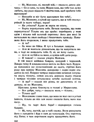 — Ні, Максиме, ні, милий мій,— сказала дивна дів­
чина.— Се я сама, та сама Мирослава, що тебе так дуже
любить, що радо віддала б життя своє, щоб зробити тебе
щасливим!
— Немовби я міг бути щасливим без тебеІ..
— Ні, Максиме, слухай ще одного, що я тобі скажу:
утікай із сього табору, зараз!
— Як утікати? Адже ж варта не спить.
— Варта перепустить тебе. Бачиш прецінь, що мене
перепустила! Тілько ось що зроби: переберись у мою
одіж і візьми сей золотий перстень: його дав мені їх
начальник на знак свободи і безпечного проходу. Пока­
жеш його сторожам, і вони пропустять тебе.
— А ти?
— За мене не бійся. Я тут з батьком лишуся.
— Але ж монголи дізнаються, що ти випустила ме­
не, а тоді не пощадять тебе. О, ні, не хочу сього.
— Але ж не бійся за мене, я зумію собі дати раду.
— Я також! — сказав уперто Максим.
В тій хвилі ввійшов боярин, понурий і червоний.
Хмара гніву й невдоволення висіла на його чолі. Бурун-
да показався ще неласкавішим до нього, стрітив його
раду про виміну Максима докорами і ледве-ледве зго­
дився на неї. Боярин чимраз виразніше зачинав почува­
ти якусь тісноту, немов ось-ось довкола нього стояли
і чимраз тісніше зступалися штаби залізної клітки.
— А що? — сказав він різко, не дивлячись ні на
доньку, ні на Максима.
Щаслива думка блиснула в голові у Мирослави.
— Все добре, тату,— сказала вона,— тілько...
— Тілько що?
— Максимове слово таке, що воно не має сил в устах
іншого, тілько як він сам може сказати його, воно має
силу.
— Ну, то чорт його бери! — відворкнув гнівно
боярин.
— Ні, тату, постій, що я тобі скажу. Вели розкувати
його з ланцюгів і йди з ним до тухольців. Ось перстень
від Пети; з тим перстенем варта пропустить його.
 