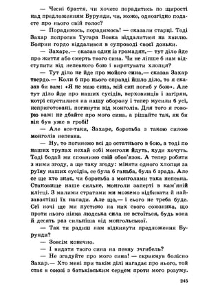 — Чесні браття, чи хочете порадитись по щирості
над предложениям Бурунди, чи, може, однозгідно пода­
сте про нього свій голос?
— Порадимось, порадимось! — сказали старці. Тоді
Захар попросив Тугара Вовка віддалитися на хвилю.
Боярин гордо віддалився в супроводі своєї доньки.
— Захаре,— сказав один із громадян,— тут діло йде
про життя або смерть твого сина. Чи не ліпше б нам від­
ступити від непевного бою і вирятувати хлопця?
— Тут діло не йде про мойого сина,— сказав Захар
твердо.— Коли б про нього справді йшло діло, то я ска­
зав би вам: «Я не маю сина, мій син погиб у бою». Але
тут діло йде про наших сусідів, верховинців і загірян,
котрі спустилися на нашу оборону і тепер мусили б усі,
неприготовані, погинути від монголів. Для того я гово­
рю вам: не дбайте про мого сина, а рішайте так, як би
він був уже в гробі!
— Але все-таки, Захаре, боротьба з такою силою
монголів непевна.
— Ну, то погинемо всі до остатнього в бою, а тоді по
наших трупах нехай собі монголи йдуть, куди хочуть.
Тоді бодай ми сповнимо свій обов’язок. А тепер робити
з ними згоду, а ще таку згоду: міняти одного хлопця за
руїну наших сусідів, се була б ганьба, була б зрада. Але
се ще хто знає, чи боротьба з монголами така непевна.
Становище наше сильне, монголи заперті в кам’яній
клітці. З малими стратами ми можемо відбивати й най-
завзятіші їх напади. Але що,— і сього не треба буде.
Сеї ночі ще ми пустимо на них свого союзника, що
проти нього ніяка людська сила не встоїться, будь вона
й десять раз сильніша від монгольської.
— Так ти радиш нам відкинути предложения Бу­
рунди?
— Зовсім конечно.
— І видати твого сина на певну загибель?
— Не згадуйте про мого сина! — скрикнув болісно
Захар.— Хто мені при такім ділі нагадає про нього, той
стає в союзі з батьківським серцем проти мого розуму.
245
 