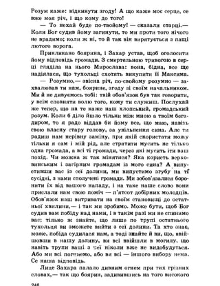 Розум каже: відкинути згоду! А що каже моє серце, се
вже моя річ, і що кому до того!
— То нехай буде по-твойому! — сказали старці.—
Коли Бог судив йому загинути, то ми проти того нічого
не врадимо; коли ж ні, то й так він вирятується з пащі
лютого ворога.
Прикликано боярина, і Захар устав, щоб оголосити
йому відповідь громади. З смертельною тривогою в сер­
ці гляділа на нього Мирослава: вона, бідна, все ще
надіялася, що тухольці схотять викупити її Максима.
— Розумно,— звісна річ, по-свойому розумно — за­
хвалював ти нам, боярине, згоду зі своїм начальником.
Ми й не дивуємось тобі: твій обов’язок був так говорити,
у всім сповняти волю того, кому ти служиш. Послухай
же тепер, що на те каже наш хлопський, громадський
розум. Коли б діло йшло тільки між мною а твоїм бега-
диром, то я радо віддав би йому все, що маю, навіть
свою власну стару голову, за увільнення сина. Але ти
радиш нам нерівну заміну, при якій скористати можу
тільки я сам і мій рід, але стратити мусить не тілько
одна громада, а всі ті громади, через які мусить іти ваш
похід. Чи можна ж так мінятися? Яка користь верхо­
винським і загірним громадам із мого сина? А випу­
стивши вас із сеї долини, ми випустимо згубу на тГ
сусідні, з нами сполучені громади. Ми зобов’язалися боро­
нити їх від вашого нападу, і на таке наше слово вони
прислали нам свою поміч — п’ятсот добірних молодців.
Обов'язок наш витривати на своїм становищі до остат­
ньої хвилини,— і так ми зробимо. Може бути, щоб Бог
судив вам побіду над нами, і в такім разі ми не спинимо
вас; тілько ж знайте, що лише по трупі остатнього
тухольця ви зможете вийти з сеї долини. Та хто знає,
може, побіда судилася нам, а тоді знайте й ви, що, ввій­
шовши в нашу долину, ви всі ввійшли в могилу, що
навіть трупи ваші з неї ніколи вже не видобудуться.
Або ми всі погинемо, або ви всі — іншого вибору нема.
Се наша кідповідь.
Лице Захара палало дивним огнем при тих грізних
словах,— так що боярин, задивившись на того високого
9J.fi
 