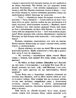 старця з простягнутою наперед рукою, не міг здобутися
на ніяку відповідь. Він бачив, що тут даремна всяка
дальша балаканка,— тож мовчки відвернувся і пішов
назад у свій бік. Мертва мовчанка стояла в зборі,— тіль­
ки огонь тріщав та лунало невпинне цюкання сокир, що
майстрували вбійчі прилади на монголів.
— Тату! — скрикнула нараз болющим голосом Ми­
рослава,— Тату, вернися! — І вона побігла за ним і вхо­
пила його за руку: дитяча любов ще раз заговорила в її
серці могучим, незаглушеним голосом.— Вернися, таточ­
ку! Лишися тут, між своїми людьми! Стань між ними
до бою з наїзниками, як брат обік братів,— а вони про­
стять тобі все минувше! А там — чого там можеш надія­
тися? Вони зрадять тебе, упоять обіцянками і заріжуть!
Таточку, не йди більше між монголів,— там смерть тебе
чекає!
Боярин, очевидно, завагувався, але лиш на хвилю.
Потім притис Мирославу до груді і сказав стиха, напів-
строго, а напівласкаво:
— Дурна дівчино, не пора ще мені! Ще не вся надія
монголів пропала, Треба користати з того, що в руках.
Але коли б там не повелося...
— Ні, таточку,— прошептала крізь сльози Миро­
слава,— покинь такі думки! Хто знав, може, тоді буде
запізно!
— Не бійся, не буде запізно. Лишайся тут і братай­
ся, про мене, з тухольцями,— а я мушу йти туди. Не за­
бувай, дівчино, що там... той... твій Максим, і хто знає,
може, ми один другому на що пригодимось. Бувай
здорова!
Тугар Вовк щез у переліску, спішачи стежкою до
огнища над обривом, щоб по його склоні зійти до мон­
гольського табору, При огнищу він ще оглянув майже
готову вже метавку, попробував ужву і, похитавши
головою, сказав: «слаба», а потім, проводжений
тухольською вартою, спустився вузькою скісною стеж­
кою в долину,
Тим часом на «Ясній поляні» було тихо, важко,
сумно, немов отеє посеред збору лежав дорогий усім
247
 