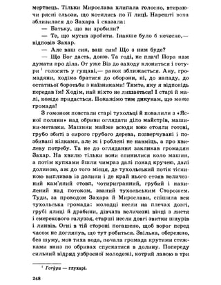 мертвець. Тільки Мирослава хлипала голосно, втираю­
чи рясні сльози, що котились по її лиці. Нарешті вона
зблизилася до Захара і сказала:
— Батьку, що ви зробили?
— Те, що мусив зробити. Інакше було б нечесно,—
відповів Захар.
— Але ваш син, ваш син! Що з ним буде?
— Що Бог дасть, доню. Та годі, не плач! Пора нам
думати про діла. От уже Віз до заходу клониться і готу-
ри 1голосять у гущаві,— ранок зближається. Ану, гро­
мадяни, ходімо братися до оборони, ні, до нападу, до
остатньої боротьби з наїзниками! Тямте, яку я відповідь
передав їм! Ходім, най ніхто не лишається! І старі й ма­
лі, кожде придасться. Покажімо тим дикунам, що може
громада!
З гомоном повстали старі тухольці й повалили з «Яс­
ної поляни» над обриви оглядати діло майстрів, маши*
ни-метавки. Машини майже всюди вже стояли готові,
грубо збиті з сирого грубого дерева, позверчувані і по­
збивані кілками, але ж і роблені не навміць, а про хви­
леву потребу. Та не до оглядання закликав громадян
Захар. На хвилю тільки вони спинилися коло машин,
а потім купками йшли чимраз далі понад кручею, далі
долиною, аж до того місця, де тухольський потік тісни­
ною випливав із долини і де край нього стояв величез­
ний кам’яний стовп, чотиригранний, грубий і нахи­
лений над потоком, званий тухольським Сторожем.
Туди, за проводом Захара й Мирослави, спішила вся
тухольська громада: молодці несли на плечах довгі,
грубі ялиці й драбини, дівчата величезні вінці з листя
і смерекового галуззя, старші несли довгі з б и т к и шнурів
і линвів. Огні в тій стороні погашено, щоб ворог перед
часом не доглянув, що тут робиться. Звільна, обережно,
без шуму, мов тиха вода, почала громада крутими стеж­
ками вниз по обривах спускатися в долину. Попереду
сильний відряд узброєної молодежі, котрий лавою в три
1 Готрри — глухарі.
248
 