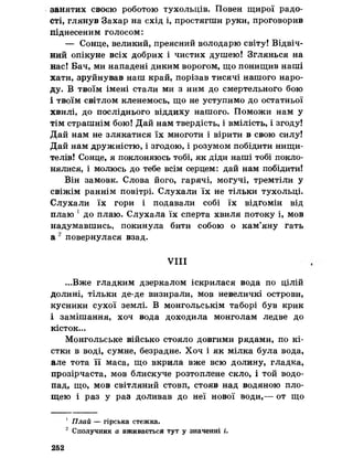 занятих своєю роботою тухольців. Повен щирої радо­
сті, глянув Захар на схід і, простягти руки, проговорив
піднесеним голосом:
— Сонце, великий, преясний володарю світу! Відвіч­
ний опікуне всіх добрих і чистих душею! Зглянься на
нас! Бач, ми нападені диким ворогом, що понищив наші
хати, зруйнував наш край, порізав тисячі нашого наро­
ду. В твоїм імені стали ми з ним до смертельного бою
і твоїм світлом кленемось, що не уступимо до остатньої
хвилі, до посліднього віддиху нашого. Поможи нам у
тім страшнім бою! Дай нам твердість, і вмілість, і згоду!
Дай нам не злякатися їх многоти і вірити в свою силу!
Дай нам дружністю, і згодою, і розумом побідити нищи­
телів! Сонце, я поклоняюсь тобі, як діди наші тобі покло­
нялися, і молюсь до тебе всім серцем: дай нам побідити!
Він замовк. Слова його, гарячі, могучі, тремтіли у
свіжім раннім повітрі. Слухали їх не тільки тухольці.
Слухали їх гори і подавали собі їх відгомін від
плаю 1до плаю. Слухала їх сперта хвиля потоку і, мов
надумавшись, покинула бити собою о кам’яну гать
а 2 повернулася взад,
VIII
...Вже гладким дзеркалом іскрилася вода по цілій
долині, тільки де-де визирали, мов невеличкі острови,
кусники сухої землі. В монгольськім таборі був крик
і замішання, хоч вода доходила монголам ледве до
кісток...
Монгольське військо стояло довгими рядами, по кі­
стки в воді, сумне, безрадне. Хоч і як мілка була вода,
але тота її маса, що вкрила вже всю долину, гладка,
прозірчаста, мов блискуче розтоплене скло, і той водо­
пад, що, мов світляний стовп, стояв над водяною пло­
щею і раз у раз доливав до неї нової води,— от що
' Плай — гірська стежка.
2 Сполучник а вживається тут у значенні і.
252
 
