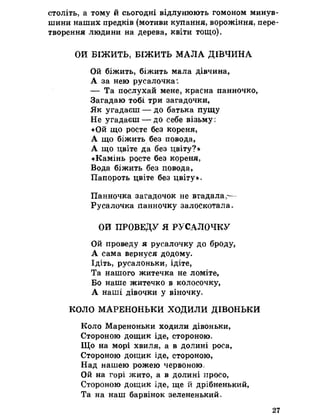 століть, а тому й сьогодні відлунюють гомоном минув­
шини наших предків (мотиви купання, ворожіння, пере­
творення людини на дерева, квіти тощо)»
ОИ БІЖИТЬ, БІЖИТЬ МАЛА ДІВЧИНА
Ой біжить, біжить мала дівчина,
А за нею русалочка:
— Та послухай мене, красна панночко,
Загадаю тобі три загадочки,
Як угадаєш — до батька пущу
Не угадаєш — до себе візьму і
«Ой що росте без кореня,
А що біжить без повода,
А що цвіте да без цвіту?»
«Камінь росте без кореня,
Вода біжить без повода,
Папороть цвіте без цвіту» о
Панночка загадочок не вгадала,—
Русалочка панночку залоскотала.
ОИ ПРОВЕДУ Я РУСАЛОЧКУ
Ой проведу я русалочку до броду,
А сама вернуся додому.
Ідіть, русалоньки, ідіте,
Та нашого житечка не ломіте,
Бо наше житечко в колосочку,
А наші дівочки у віночку»
КОЛО МАРЕНОНЬКИ ХОДИЛИ ДІВОНЬКИ
Коло Мареноньки ходили дівоньки,
Стороною дощик іде, стороною»
Що на морі хвиля, а в долині роса,
Стороною дощик іде, стороною,
Над нашею рожею червоною=
Ой на горі жито, а в долині просо,
Стороною дощик іде, ще й дрібненький,
Та на наш барвінок зелененький»
27
 