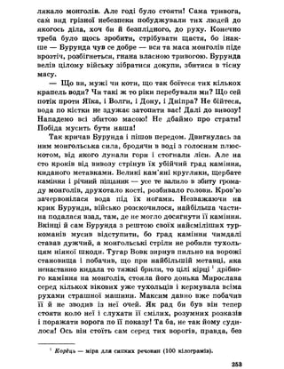 лякало монголів. Але годі було стояти! Сама тривога,
сам вид грізної небезпеки побуджували тих людей до
якогось діла, хоч би й безплідного, до руху. Конечно
треба було щось зробити, стрібувати щастя, бо інак­
ше — Бурунда чув се добре — вся та маса монголів піде
врозтіч, розбігнеться, гнана власною тривогою. Бурунда
велів цілому війську зібратися докупи, збитися в тісну
масу.
— Що ви, мужі чи коти, що так боїтеся тих кількох
крапель води? Чи такі ж то ріки перебували ми? Що сей
потік проти Яїка, і Волги, і Дону, і Дніпра? Не бійтеся,
вода по кістки не здужає затопити вас! Далі до вивозу!
Нападемо всі збитою масою! Не дбаймо про страти!
Побіда мусить бути наша!
Так кричав Бурунда і пішов передом. Двигнулась за
ним монгольська сила, бродячи в воді з голосним плюс­
котом, від якого лунали гори і стогнали ліси. Але на
сто кроків від вивозу стрінув їх убійчий град каміння,
киданого метавками. Великі кам’яні кругляки, щербате
каміння і річний піщаник — усе те валило в збиту грома­
ду монголів, друхотало кості, розбивало голови. Кров’ю
зачервонілася вода під їх ногами. Незважаючи на
крик Бурунди, військо розскочилося, найбільша части­
на подалася взад, там, де не могло досягнути її каміння.
Вкінці й сам Бурунда з рештою своїх найсміліших тур-
команів мусив відступити, бо град каміння чимдалі
ставав дужчий, а монгольські стріли не робили тухоль-
цям ніякої шкоди. Тугар Вовк зирнув пильно на ворожі
становища і побачив, що при найбільшій метавці, яка
ненастанно кидала то тяжкі брили, то цілі кірці 1дрібно­
го каміння на монголів, стояла його донька Мирослава
серед кількох вікових уже тухольців і кермувала всіма
рухами страшної машини. Максим давно вже побачив
її й не зводив із неї очей. Як рад би був він тепер
стояти коло неї і слухати її смілих, розумних розказів
і поражати ворога по її показу! Та ба, не так йому суди­
лося! Ось він стоїть сам серед тих ворогів, правда, без
1 Корець — міра для сипких речовин (100 кілограмів).
253
 