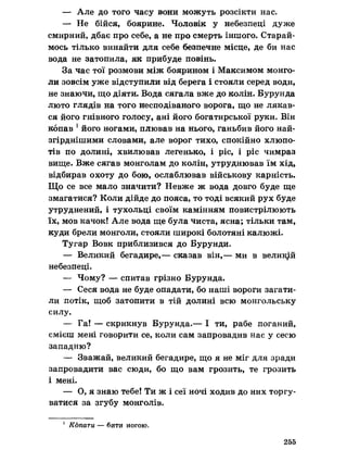 — Але до того часу вони можуть розсікти нас.
— Не бійся, боярине. Чоловік у небезпеці дуже
смирний, дбає про себе, а не про смерть іншого. Старай­
мось тілько винайти для себе безпечне місце, де би нас
вода не затопила, як прибуде повінь.
За час тої розмови між боярином і Максимом монго­
ли зовсім уже відступили від берега і стояли серед води,
не знаючи, що діяти. Вода сягала вже до колін. Бурунда
люто глядів на того несподіваного ворога, що не лякав­
ся його гнівного голосу, ані його богатирської руки. Він
копав 1його ногами, плював на нього, ганьбив його най-
згірднішими словами, але ворог тихо, спокійно хлюпо­
тів по долині, хвилював легенько, і ріс, і ріс чимраз
вище. Вже сягав монголам до колін, утруднював їм хід,
відбирав охоту до бою, ослаблював військову карність.
Що се все мало значити? Невже ж вода довго буде ще
змагатися? Коли дійде до пояса, то тоді всякий рух буде
утруднений, і тухольці своїм камінням повистрілюють
їх, мов качок! Але вода ще була чиста, ясна; тільки там,
куди брели монголи, стояли широкі болотяні калюжі.
Тугар Вовк приблизився до Бурунди.
— Великий бегадире,— сказав він,— ми в великий
небезпеці.
— Чому? — спитав грізно Бурунда.
— Сеся вода не буде опадати, бо наші вороги загати­
ли потік, щоб затопити в тій долині всю монгольську
силу.
— Га! — скрикнув Бурунда.— І ти, рабе поганий,
смієш мені говорити се, коли сам запровадив нас у сесю
западню?
— Зважай, великий бегадире, що я не міг для зради
запровадити вас сюди, бо що вам грозить, те грозить
і мені.
— О, я знаю тебе! Ти ж і сеї ночі ходив до них торгу­
ватися за згубу монголів.
1 Копати — бити ногою.
255
 
