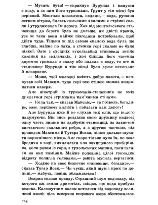 — Мусить бути! — скрикнув Бурунда і кинувся
в воду, а за ним його туркомани. Ґрунт у тім місці був
нерівний. Монголи ховзалися, падали,— вода, рушана
легким вітром, билась сильними хвилями о стрімкі ска­
ли і утруднювала їм дорогу. Хоч від монгольського ста­
новища до берега було не дальше, як двісті кроків,
усе ж таки вони майже півгодини потребували, щоб
дійти туди. Тільки ж під самою скалою вода була ще
глибша, майже по пахи, а стежки горі скалою не було
ніякої. Зате з сусідніх тухольських становищ летіло
каміння на смільчаків, і хоч більша його частина
даремно гримала о скалу або падала в воду, то все ж
становище Бурунди в тім місці було дуже невигідне
й некорисне.
— Може, твої молодці вміють добре лазити,— кеп-
кував собі Максим, туди горі сею стіною можна видря­
патися наверх.
Але нікотрий із туркоманів-степовиків не вмів
дряпатися горі стрімкими кам’яними стінами.
— Коли так,— сказав Максим,— то позволь, бегади-
ре, мені першому вилізти і показати вам дорогу!
Але Бурунда вже й не слухав тих слів, що іншого
надумуючи. Він знов розділив свою дружину надвоє:
одну часть лишив на здобутім становищі, за захистом
вистаючого скального ребра, а з другою часткою, під
проводом Максима й Тугара Вовка, пішов дальше шука­
ти кориснішого місця. Але скоро тільки купа їх, по пояс
бродячи в воді, вихилилася з-за захищеного приберіж-
ка, коли разом із гори, з тухольських машин, посипали­
ся на них каміння. Майже половина цілої громадки
відразу полягла головами,— решта мусила вертатися.
— Ходімо на своє безпечне становище, бегадире,—
сказав Тугар Вовк.— Чи чуєш, який шум і крик по до­
лині,— мабуть, повінь зближається!
Боярин сказав правду. Страшний шум водопаду, від
котрого аж земля дриготіла, звіщав, що вода прибула
велика. Каламутним валом котилися від водопаду вели­
чезні хвилі; ціла поверхня широкого озера збентежилася,
 